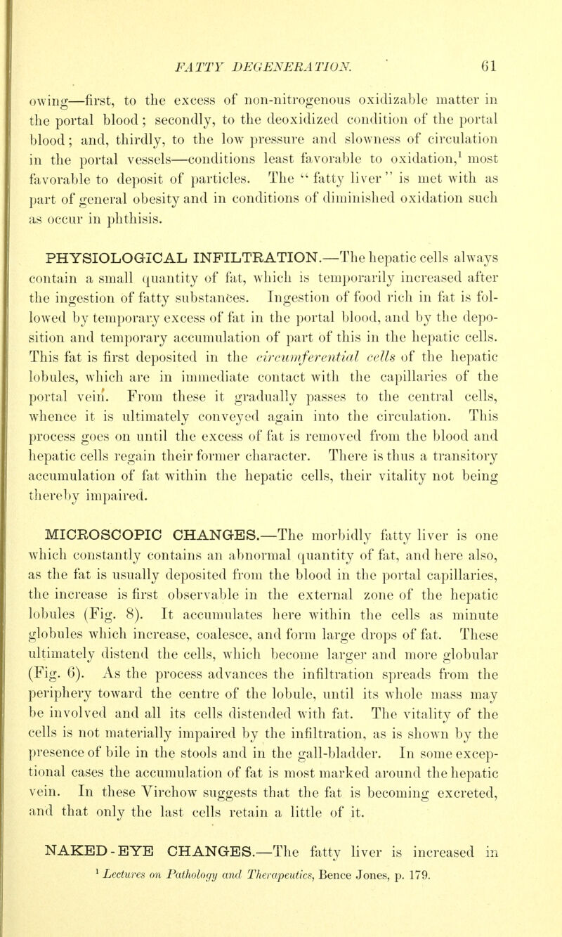 owing—first, to the excess of non-nitrogenous oxidizable matter in the portal blood; secondly, to the deoxidized condition of the portal blood; and, thirdly, to the low pressure and slowness of circulation in the portal vessels—conditions least favorable to oxidation,^ most favorable to deposit of particles. The ''fatty liver is met with as part of general obesity and in conditions of diminished oxidation such as occur in phthisis. PHYSIOLOGICAL INFILTRATION.—The hepatic cells always contain a small quantity of fat, which is temporarily increased after the ingestion of fatty substances. Ingestion of food rich in fat is fol- lowed by temporary excess of fat in the portal blood, and by the depo- sition and temporary accumulation of part of this in the hepatic cells. This fat is first deposited in the cii^cumferenticd cells of the hepatic lobules, which are in immediate contact with the capillaries of the portal vein. From these it gradually passes to the central cells, whence it is ultimately conveyed again into the circulation. This process goes on until the excess of fat is removed from the blood and hepatic cells regain their former character. There is thus a transitory accumulation of fat within the hepatic cells, their vitality not being t]iere1)y impaired. MICROSCOPIC CHANGES.—The morbidly fatty liver is one which constantly contains an abnormal quantity of fat, and here also, as the fat is usually deposited from the blood in the portal capillaries, the increase is first observable in the external zone of the hepatic lobules (Fig. 8). It accumulates here within the cells as minute globules which increase, coalesce, and form large drops of fat. These ultimately distend the cells, which become larger and more globular (Fig. 6). As the process advances the infiltration spreads from the periphery toward the centre of the lobule, until its whole mass may be involved and all its cells distended with fat. The vitality of the cells is not materially impaired by the infiltration, as is shown by the presence of bile in the stools and in the gall-bladder. In some excep- tional cases the accumulation of fat is most marked around the hepatic vein. In these Virchow suggests that the fat is becoming excreted, and that only the last cells retain a little of it. NAKED-EYE CHANGES.—The fatty liver is increased in ^ Lectures on Pathology and Therapeutics, Bence Jones, p. 179.