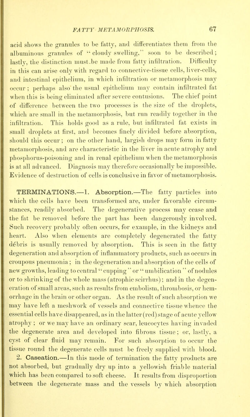acid shows the granules to be fatty, and differentiates them from the albuminous granules of  cloudy swelling, soon to be described; lastly, the distinction nmst.be made from fatty infiltration. Difficulty in this can arise only wath regard to connective-tissue cells, liver-cells, and intestinal epithelium, in which infiltration or metamorphosis may occur ; perhaps also the usual epithelium may contain infiltrated fat when this is being eliminated after severe contusions. The chief point of difference between the two processes is the size of the droplets, which are small in the metamorphosis, but run readily together in the infiltration. This holds good as a rule, but infiltrated fat exists in small droplets at first, and becomes finely divided before absorption, should this occur; on the other hand, largish drops may form in fatty metamorphosis, and are characteristic in the liver in acute atrophy and phospliorus-poisoning and in renal epithelium when the metamorphosis is at all advanced. Diagnosis may therefore occasionally be impossible. Evidence of destruction of cells is conclusive in favor of metamorphosis. TERMINATIONS.—1. Absorption.—The fatty particles into wdiich the cells have been transformed are, under favorable circum- stances, readily absorbed. The degenerative process may cease and the fixt be removed before the part has been dangerously involved. Such recovery probably often occurs, for example, in the kidneys and heart. Also when elements are completely degenerated the fatty debris is usually removed by absorption. This is seen in the fatty degeneration and absorption of inflammatory products, such as occurs in croupous pneumonia; in the degeneration and absorption of the cells of new growths, leading to central  cupping  or  umbilication  of nodules or to shrinking of the whole mass (atrophic scirrhus); and in the degen- eration of small areas, such as results from embolism, thrombosis, or hem- orrhage in the brain or other organ. As the result of such absorption we may have left a meshwork of vessels and connective tissue whence the essential cells have disappeared, as in the latter (red) stage of acute yellow atrophy ; or w^e may have an ordinary scar, leucocytes having invaded the degenerate area and developed into fibrous tissue; or, lastly, a cyst of clear fluid may remain. For such absorption to occur the tissue round the degenerate cells must be freely supplied w^ith blood. 2. Caseation.—In this mode of termination the fatty products are not absorbed, but gradually dry up into a yellowish friable material which has been compared to soft cheese. It results from disproportion between the degenerate mass and the vessels by which absorption