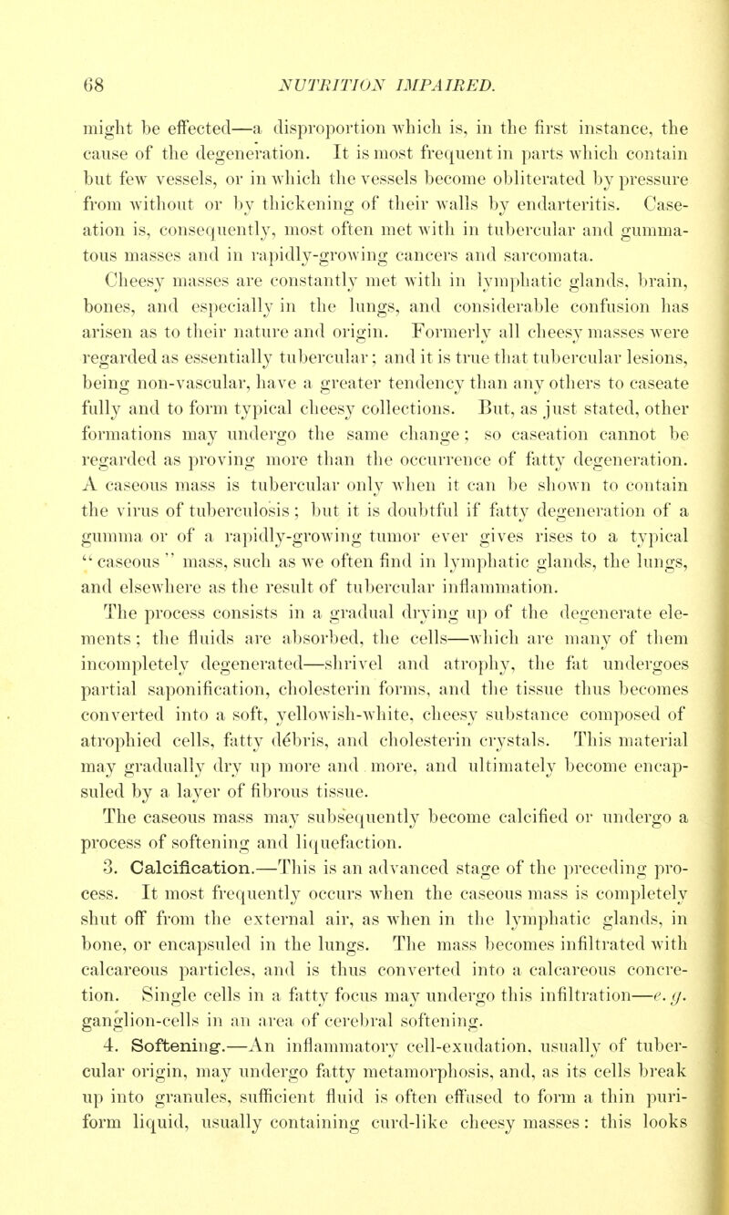 might be effected—a disproportion which is, in the first instance, the cause of the degeneration. It is most frequent in parts which contain but few vessels, or in wdiich the vessels become obliterated bj pressure from without or by thickening of their walls by endarteritis. Case- ation is, consequently, most often met with in tubercular and gumma- tous masses and in rapidly-groAving cancers and sarcomata. Cheesy masses are constantly met with in lymphatic glands, brain, bones, and especially in the lungs, and considerable confusion has arisen as to their nature and origin. Formerly all cheesy masses were regarded as essentially tubercular; and it is true that tubercular lesions, being non-vascular, have a greater tendency than any others to caseate fully and to form typical cheesy collections. But, as just stated, other formations may undergo the same change; so caseation cannot be regarded as proving more than the occurrence of fatty degeneration. A caseous mass is tubercular only when it can be shown to contain the virus of tuberculosis; but it is doubtful if fatty degeneration of a gumma or of a rapidly-growing tumor ever gives rises to a typical ''caseous  mass, such as we often find in lymphatic glands, the lungs, and elsewhere as the result of tubercular inflammation. The process consists in a gradual drying up of the degenerate ele- ments ; the fluids are absorbed, the cells—which are many of them incompletely degenerated—shrivel and atrophy, the fat undergoes partial saponification, cholesterin forms, and the tissue thus becomes converted into a soft, yellowish-white, cheesy substance composed of atrophied cells, fatty debris, and cholesterin crystals. This material may gradually dry up more and. more, and ultimately become encap- suled by a layer of fibrous tissue. The caseous mass may subsequently become calcified or undergo a process of softening and liquefaction. 3. Calcification.—This is an advanced stage of the preceding pro- cess. It most frequently occurs when the caseous mass is completely shut off from the external air, as when in the lymphatic glands, in bone, or encapsuled in the lungs. The mass becomes infiltrated with calcareous particles, and is thus converted into a calcareous concre- tion. Single cells in a fatty focus may undergo this infiltration—e. g. ganglion-cells in an area of cerebral softening. 4. Softening-.—An inflammatory cell-exudation, usually of tuber- cular origin, may undergo fatty metamorphosis, and, as its cells break up into granules, sufficient fluid is often effused to form a thin puri- form liquid, usually containing curd-like cheesy masses : this looks