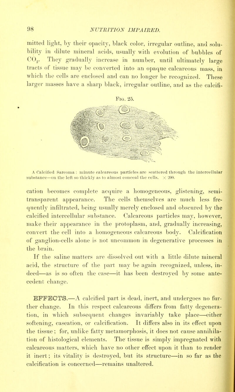 mitted light, bj their opacity, black color, irregular outline, and solu- bility in dilute mineral acids, usually with evolution of bubbles of COg. They gradually increase in number, until ultimately large tracts of tissue may be converted into an opaque calcareous mass, in which the cells are enclosed and can no longer be recognized. These larger masses have a sharp black, irregular outline, and as the calcific Fig. 25. A Calcified Sarcoma: minute calcareous particles are scattered through the intercellular substance—on the left so thickly as to almost conceal the cells. X 200. cation becomes complete acquire a homogeneous, glistening, semi- transparent appearance. The cells themselves are much less fre- quently infiltrated, being usually merely enclosed and obscured by the calcified intercellular substance. Calcareous particles may, however, make their appearance in the protoplasm, and, gradually increasing, convert the cell into a homogeneous calcareous body. Calcification of ganglion-cells alone is not uncommon in degenerative processes in the brain. If the saline matters are dissolved out with a little dilute mineral acid, the structure of the part may be again recognized, unless, in- deed—as is so often the case—it has been destroyed by some ante- cedent change. EFFECTS.—A calcified part is dead, inert, and undergoes no fur- ther change. In this respect calcareous differs from fatty degenera- tion, in which subsequent changes invariably take place—either softening, caseation, or calcification. It differs also in its effect upon the tissue ; for, unlike fatty metamorphosis, it does not cause annihila- tion of histological elements. The tissue is simply impregnated with calcareous matters, which have no other effect upon it than to render it inert; its vitality is destroyed, but its structure—in so far as the calcification is concerned—remains unaltered.