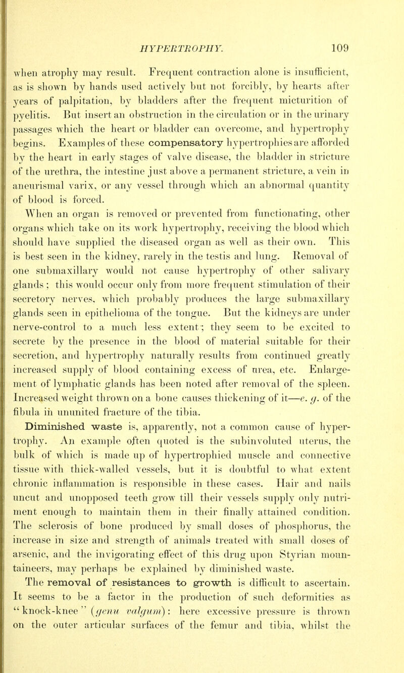 when atrophy may result. Frequent contraction alone is insufficient, as is shown by hands used actively but not forcibly, by hearts after years of palpitation, by bladders after the frequent micturition of pyelitis. But insert an obstruction in the circulation or in the urinary passages which the heart or bladder can overcome, and hypertrophy begins. Examples of these compensatory hypertrophies are afforded by the heart in early stages of valve disease, the bladder in stricture of the urethra, the intestine just above a permanent stricture, a vein in aneurismal varix, or any vessel through which an abnormal quantity of blood is forced. When an organ is removed or prevented from functionating, other organs which take on its work hypertrophy, receiving the blood which should have supplied the diseased organ as well as their own. This is best seen in the kidney, rarely in the testis and lung. Removal of one submaxillary would not cause hypertrophy of other salivary glands ; this would occur only from more frequent stimulation of their secretory nerves, which probably produces the large submaxillary glands seen in epithelioma of the tongue. But the kidneys are under nerve-control to a much less extent ; they seem to be excited to secrete by the presence in the blood of material suitable for their secretion, and hypertrophy naturally results from continued greatly increased supply of blood containing excess of urea, etc. Enlarge- ment of lymphatic glands has been noted after removal of the spleen. Increased weight thrown on a bone causes thickening of it—e. g. of the fibula ill ununited fracture of the tibia. Diminished waste is, apparently, not a common cause of hyper- trophy. An example often quoted is the subinvoluted uterus, the bulk of which is made up of hypertrophied muscle and connective tissue with thick-walled vessels, but it is doubtful to what extent chronic inflammation is responsible in these cases. Hair and nails uncut and unopposed teeth grow till their vessels supply only nutri- ment enough to maintain them in their finally attained condition. The sclerosis of bone produced by small doses of phosphorus, the increase in size and strength of animals treated with small doses of arsenic, and the invigorating effect of this drug upon Styrian moun- taineers, may perhaps be explained by diminished Avaste. The removal of resistances to growth is difficult to ascertain. It seems to be a factor in the production of such deformities as  knock-knee  (^/6^m/; valgum): here excessive pressure is thrown on the outer articular surfaces of the femur and tibia, whilst the