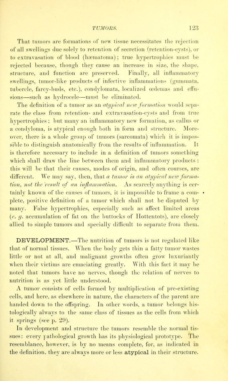 That tumors are formations of new tissue necessitates the rejection of all swellings due solely to retention of secretion (retention-cysts), or to extravasation of blood (hjiematoma); true hypertrophies must be rejected because, though they cause an increase in size, the shape, structure, and function are preserved. Finally, all inflammatory swellings, tumor-like products of infective inflammations (gumiuata, tubercle, farcy-buds, etc.), condylomata, localized ocdemas and eft'u- sions—such as hydrocele—must be eliminated. The definition of a tumor as an atypical new formation would sej)a- rate the class from retention- and extravasation-cysts and from true hypertrophies ; but many an inflammatory new formation, as callus or a condyloma, is atypical enough both in form and structure. More- over, there is a wdiole group of tumors (sarcomata) which it is impos- sible to distinguish anatomically from the results of inflammation. It is therefore necessary to include in a definition of tumors something which shall draw the line betw^een them and inflammatory products : this will be that their causes, modes of origin, and often courses, are diflerent. We may say, then, that a tumor is an atyincal neiu forma- tion, not tlie result of an inflammation. As scarcely anything is cer- tainly known of the causes of tumors, it is impossible to frame a com- • plete, positive definition of a tumor which shall not be disputed by many. False hypertrophies, especially such as aff'ect limited areas (e. fj. accumulation of fat on the buttocks of Hottentots), are closely allied to simple tumors and specially difficult to separate from them. DEVELOPMENT.—The nutrition of tumors is not regulated like that of normal tissues. When the body gets thin a fatty tumor wastes little or not at all, and malignant growths often grow^ luxuriantly Avhen their victims are emaciating greatly. With this fact it may be noted that tumors have no nerves, though the relation of nerves to nutrition is as yet little understood. A tumor consists of cells formed by multiplication of pre-existing cells, and here, as elsewhere in nature, the characters of the parent are handed doAvn to the off'spring. In other words, a tumor belongs his- tologically always to the same class of tissues as the cells from which it springs (see p. 29). In development and structure the tumors resemble the normal tis- sues: every pathological growth has its physiological prototype. The resemblance, however, is by no means complete, for, as indicated in the definition, they are always more or less atypical in their structure.