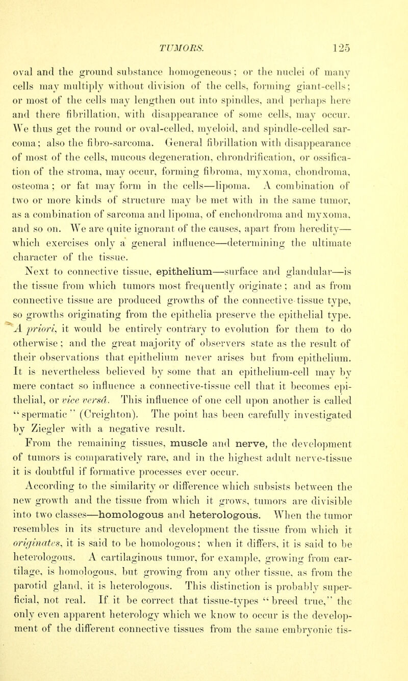 oval and the ground substance homogeneous; or tlie nuclei of many cells may multiply without division of the cells, foi*ming giant-cells; or most of the cells may lengthen out into spindles, and perhaps here and there fibrillation, with disappearance of some cells, may occur. We thus get the round or oval-celled, myeloid, and spindle-celled sar- coma; also the fibro-sarcoma. General fibrillation with disappearance of most of the cells, mucous degeneration, chrondrification, or ossifica- tion of the stroma, may occur, forming fibroma, myxoma, chondroma, osteoma; or fat may form in the cells—lipoma. A combination of two or more kinds of structure may be met wdth in the same tumor, as a combination of sarcoma and lipoma, of enchondroma and myxoma, and so on. We are quite ignorant of the causes, apart from heredity— which exercises only a general influence—determining the ultimate character of the tissue. Next to connective tissue, epithelium—surfiice and glandular—is the tissue from which tumors most frequently originate ; and as from connective tissue are produced growths of the connective-tissue type, so grow^ths originating from the epithelia preserve the epithelial type. 'A i^riori, it would be entirely contrary to evolution for them to do otherwise; and the great majority of observers state as the result of their observations that epithelium never arises but from epithelium. It is nevertheless believed by some that an epithelium-cell may by mere contact so influence a connective-tissue cell that it becomes epi- thelial, or vice versa,. This influence of one cell upon another is called spermatic (Creighton). The point has been carefully investigated by Ziegler with a negative result. From the remaining tissues, muscle and nerve, tlie development of tumors is comparatively rare, and in the highest adult nerve-tissue it is doubtful if formative processes ever occur. According to the similarity or difference which subsists between the new growth and the tissue from which it grows, tumors are divisible into tw^o classes—homologous and heterologous. When the tumor resembles in its structure and development the tissue from which it originates, it is said to be homologous; when it differs, it is said to be heterologous. A cartilaginous tumor, for example, growing from car- tilage, is homologous, but growing from any other tissue, as from the parotid gland, it is heterologous. This distinction is probably super- ficial, not real. If it be correct that tissue-types breed true, the only even apparent heterology which w^e know^ to occur is the develop- ment of the different connective tissues from the same embryonic tis-