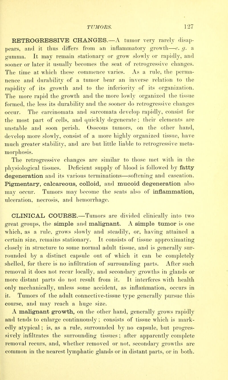 RETROGRESSIVE CHANGES.—A tumor very rarely disap- pears, and it thus differs from an inflammatory growth—e. g. a gumma. It may remain stationary or grow slowly or rapidly, and sooner or later it usually becomes the seat of retrogressive changes. The time at which these commence varies. As a rule, the perma- nence and durability of a tumor bear an inverse relation to the rapidity of its growth and to the inferiority of its organization. The more rapid the growth and the more lowh^ organized the tissue formed, the less its durability and the sooner do retrogressive changes occur. The carcinomata and sarcomata develop rapidl}^, consist for the most part of cells, and quickly degenerate ; their elements are unstable and soon perish. Osseous tumors, on the other hand, develop more slowly, consist of a more highly organized tissue, have much greater stability, and are but little liable to retrogressive meta- morphosis. The retroo;ressive chano;es are similar to those met with in the physiological tissues. Deficient supply of blood is followed by fatty deg-eneration and its various terminations—softening and caseation. Pig-mentary, calcareous, colloid, and mucoid deg-eneration also may occur. Tumors may become the seats also of inflammation, ulceration, necrosis, and hemorrhage. CLINICAL COURSE.—Tumors are divided clinically into two great groups, the simple and malignant. A simple tumor is one which, as a rule, grows slowly and steadily, or, having attained a certain size, remains stationary. It consists of tissue approximating closely in structure to some normal adult tissue, and is generally sur- rounded by a distinct capsule out of which it can be completely shelled, for there is no infiltration of surrounding parts. After such removal it does not recur locally, and secondary growths in glands or more distant parts do not result from it. It interferes with health only mechanically, unless some accident, as inflammation, occurs in it. Tumors of the adult connective-tissue type generally pursue this course, and may reach a huge size. A malignant growth, on the other hand, generally grows rapidly and tends to enlarge continuously ; consists of tissue w^hich is mark- edly atypical; is, as a rule, surrounded by no capsule, but progres- sively infiltrates the surrounding tissues; after apparently complete removal recurs, and, Avhetlier removed or not, secondary growths are common in the nearest lymphatic glands or in distant parts, or in both.