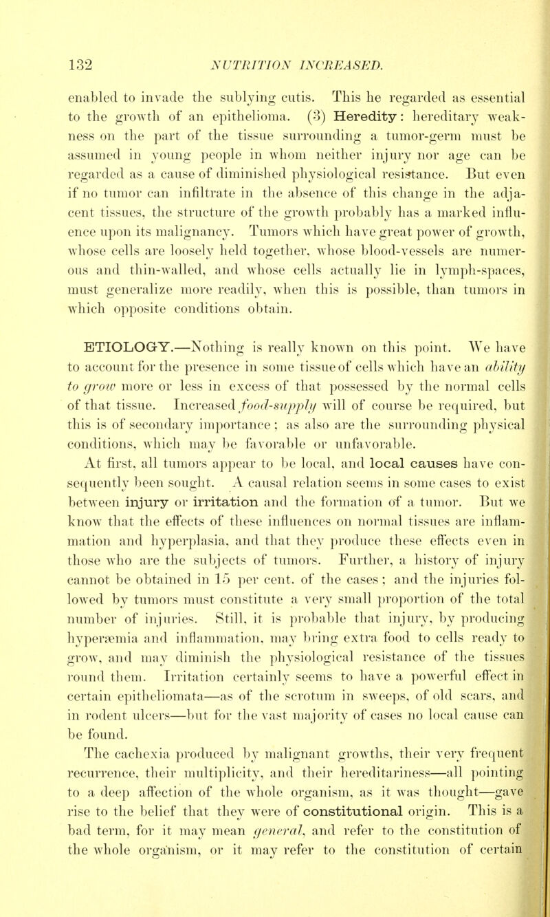 enabled to invade the sublying cutis. This he regarded as essential to the growth of an epithelioma. (3) Heredity: hereditary weak- ness on the part of the tissue surrounding a tumor-germ must be assumed in young people in whom neither injury nor age can be regarded as a cause of diminished physiological resistance. But even if no tumor can infiltrate in the absence of this change in the adja- cent tissues, the structure of the growth probably has a marked influ- ence upon its malignancy. Tumors which have great power of growth, whose cells are loosely held together, whose blood-vessels are numer- ous and thin-walled, and whose cells actually lie in lymph-spaces, must generalize more readily, when this is possible, than tumors in which opposite conditions obtain. ETIOLOGtY.—Nothing is really known on this point. We have to account for the presence in some tissue of cells which have an ahility to gi'o-w more or less in excess of that possessed by the normal cells of that tissue. Increased/oo(^-.s?^^>/?/^/ will of course be required, but this is of secondary importance; as also are the surrounding physical conditions, which may be fiivorable or unfavorable. At first, all tumors appear to be local, and local causes have con- sequently been sought. A causal relation seems in some cases to exist between injury or irritation and the formation of a tumor. But we know that the effects of these influences on normal tissues are inflam- mation and hyperplasia, and that they produce these effects even in those wdio are the subjects of tumors. Further, a history of injury cannot be obtained in 15 per cent, of the cases; and the injuries fol- lowed by tumors must constitute a very small proportion of the total number of injuries. Still, it is probable that injury, by producing hyperoemia and inflammation, may bring extra food to cells ready to grow, and may diminish the physiological resistance of the tissues round them. Irritation certainly seems to have a powerful effect in certain epitheliomata—as of the scrotum in sweeps, of old scars, and in rodent ulcers—but for the vast majority of cases no local cause can be found. The cachexia produced by malignant growths, their very frequent recurrence, their multiplicity, and their hereditariness—all pointing to a deep affection of the whole organism, as it Avas thought—gave rise to the belief that they were of constitutional origin. This is a bad term, for it may mean general, and refer to the constitution of the whole organism, or it may refer to the constitution of certain