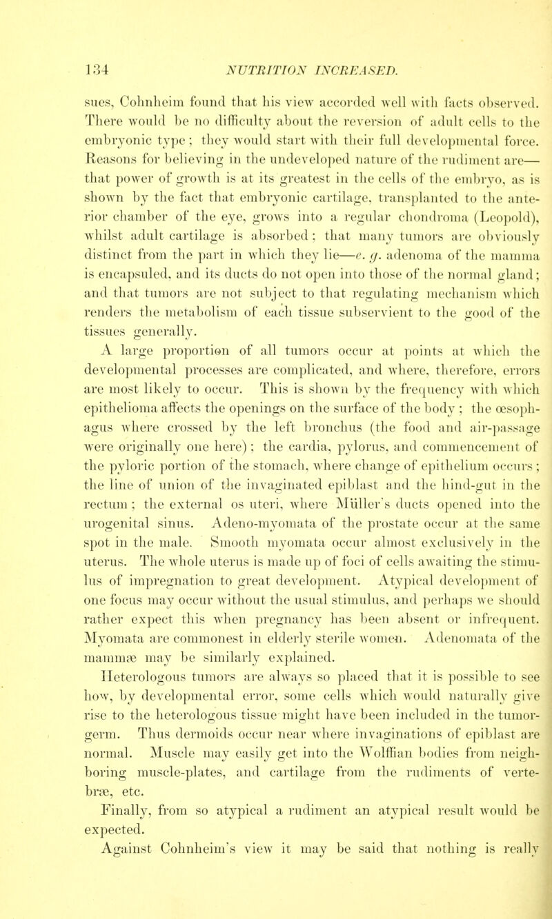 sues, Cohnlieim found that his view accorded well witli facts observed. There w^ould be no difficulty about the reversion of adult cells to the embryonic type ; they would start with their full developmental force. Reasons for believing in the undeveloped nature of the rudiment are— that power of growth is at its greatest in the cells of the endjryo, as is shown by the fact that embryonic cartilage, transplanted to the ante- rior chamber of the eye, grows into a regular chondroma (Leopold), whilst adult cartilage is absorbed ; that many tumors are obviously distinct from the part in wdiich they lie—e. g. adenoma of the mamma is encapsuled, and its ducts do not open into those of the normal gland; and that tumors are not subject to that regulating mechanism Avhich renders the metabolism of each tissue subservient to the good of the tissues generally. A large proportion of all tumors occur at points at which the developmental processes are complicated, and where, therefore, errors are most likely to occur. This is shown by the frequency with which epithelioma aifects the openings on the surface of the body ; the oesoph- agus where crossed by the left bronchus (the food and air-passage were originally one here) ; the cardia, pylorus, and commencement of the pyloric portion of the stomach, where change of epithelium occurs ; the line of union of the invaginated epiblast and the hind-gut in the rectum; the external os uteri, where Muller's ducts opened into the urogenital sinus. Adeno-myomata of the prostate occur at the same spot in the male. Smooth myomata occur almost exclusively in the uterus. The Avhole uterus is made up of foci of cells awaiting the stimu- lus of impregnation to great development. Atypical development of one focus may occur without the usual stimulus, and perhaps we should rather expect this when pregnancy has been absent or infrequent. Myomata are commonest in elderly sterile women. Adenomata of the mammne may be similarly explained. Heterologous tumors are ahvays so placed that it is possible to see how, by developmental error, some cells which would natui-ally give rise to the heterologous tissue might have been included in the tumor- germ. Thus dermoids occur near where invaginations of epiblast are normal. Muscle may easily get into the Wolffian bodies from neigh- boring muscle-plates, and cartilage from the rudiments of verte- brae, etc. Finally, from so atypical a rudiment an atypical result would be expected. Against Cohnheim's view it may be said that nothing is really