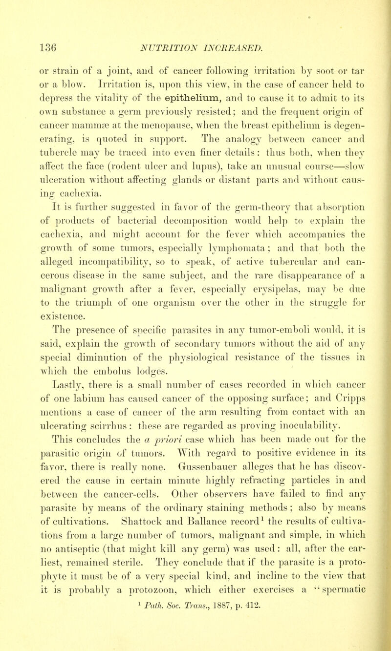 or strain of a joint, and of cancer following irritation by soot or tar or a blow. Irritation is, upon this view, in the case of cancer held to depress the vitality of the epithelium, and to cause it to admit to its own substance a germ previously resisted; and the frequent origin of cancer mamm?e at the menopause, when the breast epithelium is degen- erating, is quoted in support. The analogy between cancer and tubercle may be traced into even finer details: thus both, when they affect the face (rodent ulcer and lupus), take an unusual course—slow ulceration without affecting glands or distant parts and without caus- ing cachexia. It is further suggested in favor of the germ-theory that absorption of products of bacterial decomposition Avould help to explain the cachexia, and might account for the fever which accompanies the growth of some tumors, especially lympliomata; and that both the alleged incompatibility, so to speak, of active tubercular and can- cerous disease in the same subject, and the rare disappearance of a malignant growth after a fever, especially erysipelas, may be due to the triumph of one organism over the other in the struggle for existence. The presence of specific parasites in any tumor-emboli would, it is said, explain the growth of secondary tumors without the aid of any special diminution of the physiological resistance of the tissues in which the embolus lodges. Lastly, there is a small number of cases recorded in wliich cancer of one labium has caused cancer of the opposing surface; and Cripps mentions a case of cancer of the arm resulting from contact with an ulcerating scirrhus: these are regarded as proving inoculability. This concludes the a jwiori case which has been made out for the parasitic origin of tumors. With regard to positive evidence in its favor, there is really none. Gussenbauer alleges that he has discov- ered the cause in certain minute highly refracting particles in and between the cancer-cells. Other observers have failed to find any parasite by means of the ordinary staining methods ; also by means of cultivations. Shattock and Ballance record^ the results of cultiva- tions from a large number of tumors, malignant and simple, in which no antiseptic (that might kill any germ) was used: all, after the ear- liest, remained sterile. They conclude that if the parasite is a proto- phyte it must be of a very special kind, and incline to the view that it is probably a protozoon, which either exercises a spermatic 1 Path. Soc. Trans., 1887, p. 412.