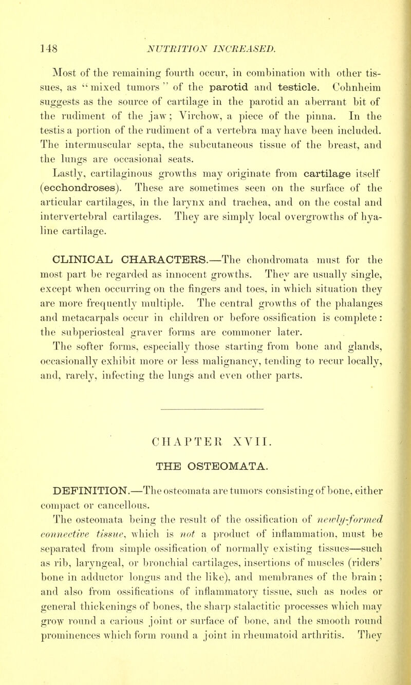 Most of the remaining fourth occur, in combination with other tis- sues, as mixed tumors of the parotid and testicle. Cohnheim suggests as the source of cartilage in the parotid an aberrant bit of the rudiment of the jaw; Virchow, a piece of the pinna. In the testis a portion of the rudiment of a vertebra may have been included. The intermuscuhir septa, the subcutaneous tissue of the breast, and the hmgs are occasional seats. Lastly, cartilaginous grow^ths may originate from cartilage itself (ecchondroses). These are sometimes seen on the surface of the articular cartilages, in the larynx and trachea, and on the costal and intervertebral cartilages. They are simply local overgrowths of hya- line cartilage. CLINICAL CHARACTERS.—The chondromata must for the most part be regarded as innocent growths. They are usually single, except when occurring on the fingers and toes, in which situation they are more frequently multiple. The central growths of the phalanges and metacarpals occur in children or before ossification is complete: the subperiosteal graver forms are commoner later. The softer forms, especially those starting from bone and glands, occasionally exhibit more or less malignancy, tending to recur locally, and, rarely, infecting the lungs and even other parts. CHAPTER XVII. THE OSTEOMATA. DEFINITION.—Theosteomata are tumors consisting of bone, either compact or cancellous. The osteomata being the result of the ossification of newly-formed connectwe tissue^ which is not a product of inflammation, must be separated from simple ossification of normally existing tissues—such as rib, laryngeal, or bronchial cartilages, insertions of muscles (riders' bone in adductor longus and the like), and membranes of the brain; and also from ossifications of inflammatory tissue, such as nodes or general thickenings of bones, the sharp stalactitic processes which may grow round a carious joint or surfiice of bone, and the smooth round prominences which form round a joint in rheumatoid arthritis. They