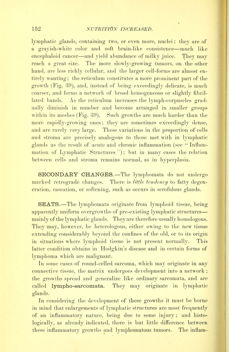 lymphatic glands, containing two, or even more, nuclei; they are of a grayish-white color and soft brain-like consistence—much like encephaloid cancer—and yield abundance of milky juice. They may reach a great size. The more slowly-growing tumors, on the other hand, are less richly cellular, and the larger cell-forms are almost en- tirely wanting; the reticulum constitutes a more prominent part of the growth (Fig. 39), and, instead of being exceedingly delicate, is much coarser, and forms a network of broad homogeneous or slightly fibril- lated bands. As the reticulum increases the lymph-corpuscles grad- ually diminish in number and become arranged in smaller groups within its meshes (Fig. 39). Such growths are much harder than the more rapidly-growing ones ; they are sometimes exceedingly dense, and are rarely very large. These variations in the proportion of cells and stroma are precisely analogous to those met Avith in lymphatic glands as the result of acute and chronic inflammation (see  Inflam- mation of Lymphatic Structures); but in many cases the relation between cells and stroma remains normal, as in hyperplasia. SECONDARY CHANGES.—The lymphomata do not undergo marked retrograde changes. There is little tendency to fatty degen- eration, caseation, or softening, such as occurs in scrofulous glands. SEATS.—The lymphomata originate from lymphoid tissue, being apparently uniform overgrowths of pre-existing lymphatic structures— mainly of the lymphatic glands. They are therefore usually homologous. They may, however, be heterologous, either owing to the new tissue extending considerably beyond the confines of the old, or to its origin in situations where lymphoid tissue is not present normally. This latter condition obtains in Hodgkin's disease and in certain forms of lymphoma which are malignant. In some cases of round-celled sarcoma, which may originate in any connective tissue, the matrix undergoes development into a network ; the growths spread and generalize like ordinary sarcomata, and are called lympho-sarcomata. They may originate in lymphatic glands. In considering the development of these growths it must be borne in mind that enlargements of lymphatic structures are most frequently of an inflammatory nature, being due to some injury ; and histo- logically, as already indicated, there is but little difference between these inflammatory growths and lymphomatous tumors. The inflam-