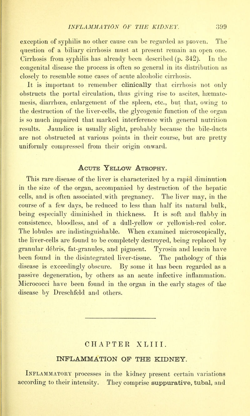 exception of syphilis no other cause can be regarded as pcoven. The question of a biliary cirrhosis must at present remain an open one. Cirrhosis from syphilis has already been described (p. 342). In the congenital disease the process is often so general in its distribution as closely to resemble some cases of acute alcoholic cirrhosis. It is important to remember clinically that cirrhosis not only obstructs the portal circulation, thus giving rise to ascites, haemate- mesis, diarrhoea, enlargement of the spleen, etc., but that, owing to the destruction of the liver-cells, the glycogenic function of the organ is so much impaired that marked interference with general nutrition results. Jaundice is usually slight, probably because the bile-ducts are not obstructed at various points in their course, but are pretty uniformly compressed from their origin onward. Acute Yellow Atrophy. This rare disease of the liver is characterized by a rapid diminution in the size of the organ, accompanied by destruction of the hepatic cells, and is often associated .with pregnancy. The liver may, in the course of a few days, be reduced to less than half its natural bulk, being especially diminished in thickness. It is soft and flabby in consistence, bloodless, and of a dull-yellow or yellowish-red color. The lobules are indistinguishable. When examined microscopically, the liver-cells are found to be completely destroyed, being replaced by granular debris, fat-granules, and pigment. Tyrosin and leucin have been found in the disintegrated liver-tissue. The pathology of this disease is exceedingly obscure. By some it has been regarded as a passive degeneration, by others as an acute infective inflammation. Micrococci have been found in the organ in the early stages of the disease by Dreschfeld and others. CHAPTER XLIII. INFLAMMATION OP THE KIDNEY. Inflammatory processes in the kidney present certain variations according to their intensity. They comprise suppurative, tubal, and