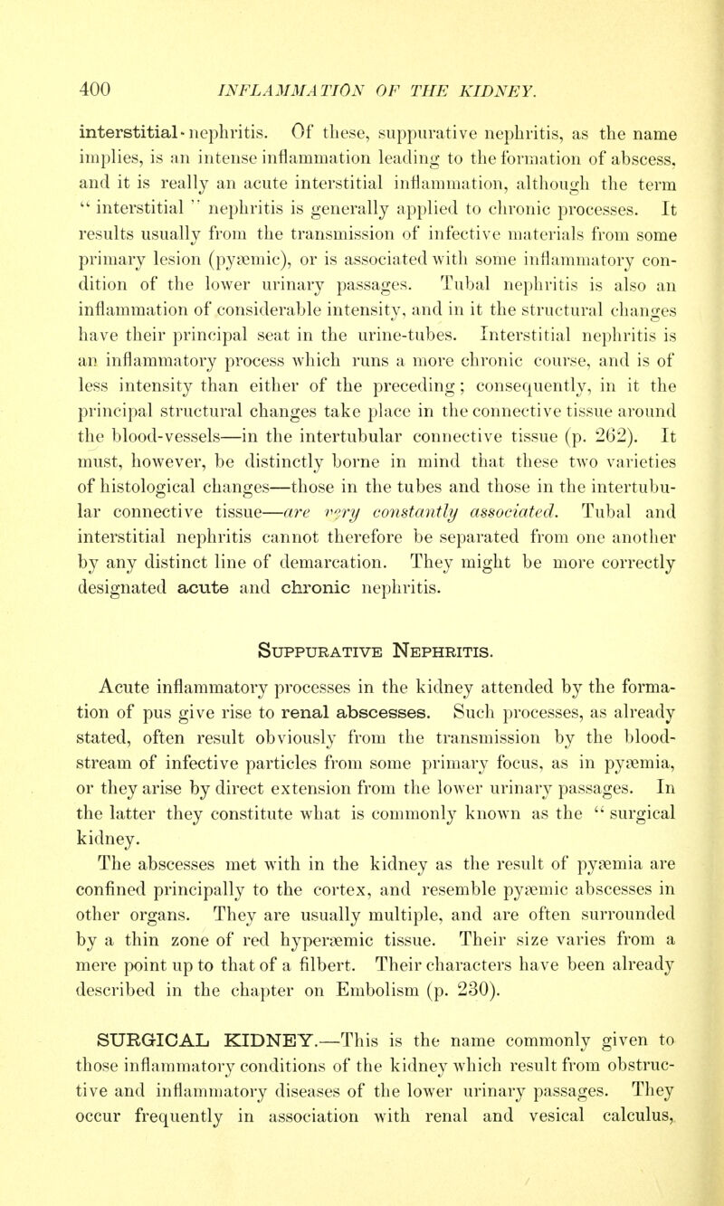 interstitial-nephritis. Of these, suppurative nephritis, as the name implies, is an intense inflammation leading to the formation of abscess, and it is really an acute interstitial inflammation, although the term interstitial  nephritis is generally applied to chronic processes. It results usually from the transmission of infective materials from some primary lesion (pysemic), or is associated with some inflammatory con- dition of the lower urinary passages. Tubal nephritis is also an inflammation of considerable intensity, and in it the structural changes have their principal seat in the urine-tubes. Interstitial nephritis is an inflammatory process which runs a more chronic course, and is of less intensity than either of the preceding; consequently, in it the principal structural changes take place in the connective tissue around the blood-vessels—in the intertubular connective tissue (p. 262). It must, however, be distinctly borne in mind that these two varieties of histological changes—those in the tubes and those in the intertubu- lar connective tissue—are v^ry constantly associated. Tubal and interstitial nephritis cannot therefore be separated from one another by any distinct line of demarcation. They might be more correctly designated acute and chronic nephritis. Suppurative Nephritis. Acute inflammatory processes in the kidney attended by the forma- tion of pus give rise to renal abscesses. Such processes, as already stated, often result obviously from the transmission by the blood- stream of infective particles from some primary focus, as in pyaemia, or they arise by direct extension from the lower urinary passages. In the latter they constitute what is commonly known as the  surgical kidney. The abscesses met with in the kidney as the result of pyaemia are confined principally to the cortex, and resemble pyaemic abscesses in other organs. They are usually multiple, and are often surrounded by a thin zone of red hyperaemic tissue. Their size varies from a mere point up to that of a filbert. Their characters have been already described in the chapter on Embolism (p. 230). SURGICAL KIDNEY.—This is the name commonly given to those inflammatory conditions of the kidney which result from obstruc- tive and inflammatory diseases of the lower urinary passages. They occur frequently in association with renal and vesical calculus,