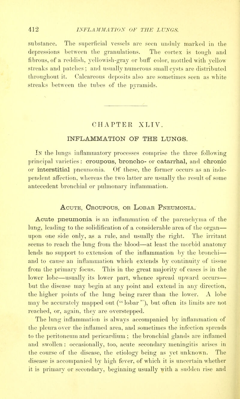 substance. The superficial vessels are seen unduly marked in the depressions between the granuhxtions. The cortex is tough and fibrous, of a reddish, yellowish-gray or buff color, mottled with yellow streaks and patches ; and usually numerous small cysts are distributed throughout it. Calcareous deposits also are sometimes seen as white streaks between the tubes of the pyramids. CHAPTER XLIV. INFLAMMATION OP THE LUNGS. In the lungs inflammatory processes comprise the three following principal varieties: croupous, broncho- or catarrhal, and chronic or interstitial pneumonia. Of these, the former occurs as an inde- pendent affection, whereas the two latter are usually the result of some antecedent bronchial or pulmonary inflammation. Acute, Croupous, or Lobar Pneumonia. Acute pneumonia is an inflammation of the parenchyma of the lung, leading to the solidification of a considerable area of the organ— upon one side only, as a rule, and usually the right. The irritant seems to reach the lung from the blood—at least the morbid anatomy lends no support to extension of the inflammation by the bronchi— and to cause an inflammation which extends by continuity of tissue from the primary focus. This in the great majority of cases is in the lowxr lobe—usually its lower part, whence spread upward occurs— but the disease may begin at any point and extend in any direction, the higher points of the lung being rarer than the lower. A lobe may be accurately mapped out (lobar), but often its limits are not reached, or, again, they are overstepped. The lung inflammation is always accompanied by inflammation of the pleura over the inflamed area, and sometimes the infection spreads to the peritoneum and pericardium ; the bronchial glands are inflamed and swollen : occasionally, too, acute secondary meningitis arises in the course of the disease, the etiology being as yet unknown. The disease is accompanied by high fever, of which it is uncertain whether it is primary or secondary, beginning usually with a sudden rise and