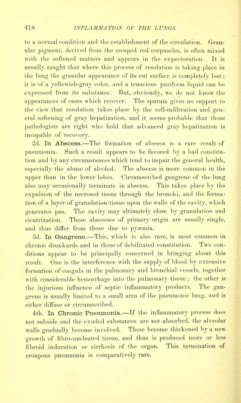 to a normal condition and the establishment of the circulation. Gran- ular pigment, derived from the escaped red corpuscles, is often mixed with the softened matters and appears in the expectoration. It is usually taught that where this process of resolution is taking place in the lung the granular appearance of its cut surface is completely lost; it is of a yellowish-gray color, and a tenacious puriform liquid can be expressed from its substance. But, obviously, we do not know the appearances of cases which recover. The sputum gives no support to the view that resolution takes place by the cell-infiltration and gen- eral softening of gray hepatization, and it seems probable that those pathologists are right who hold that advanced gray hepatization is incapable of recovery. 2d. In Abscess.—The formation of abscess is a rare result of pneumonia. Such a result appears to be favored by a bad constitu- tion and by any circumstances which tend to impair the general health, especially the abuse of alcohol. The abscess is more common in the upper than in the lower lobes. Circumscribed gangrene of the lung also may occasionally terminate in abscess. This takes place by the expulsion of the necrosed tissue through the bronchi, and the forma- tion of a layer of granulation-tissue upon the walls of the cavity, which generates pus. The cavity may ultimately close by granulation and cicatrization. These abscesses of primary origin are usually single, and thus differ from those due to pyaemia. 3d. In Gangrene.—This, which is also rare, is most common in chronic drunkards and in those of debilitated constitution. Two con- ditions appear to be principally concerned in bringing about this result. One is the interference with the supply of blood by extensive formation of coagula in the pulmonary and bronchial vessels, together with considerable hemorrhage into the pulmonary tissue ; the other is the injurious influence of septic inflammatory products. The gan- grene is usually limited to a small area of the pneumonic lung, and is either diffuse or circumscribed. 4th. In Chronic Pneumonia.—If the inflammatory process does not subside and the exuded substances are not absorbed, the alveolar walls gradually become involved. These become thickened by a new growth of fibro-nucleated tissue, and thus is produced more or less fibroid induration or cirrhosis of the organ. This termination of croupous pneumonia is comparatively rare.