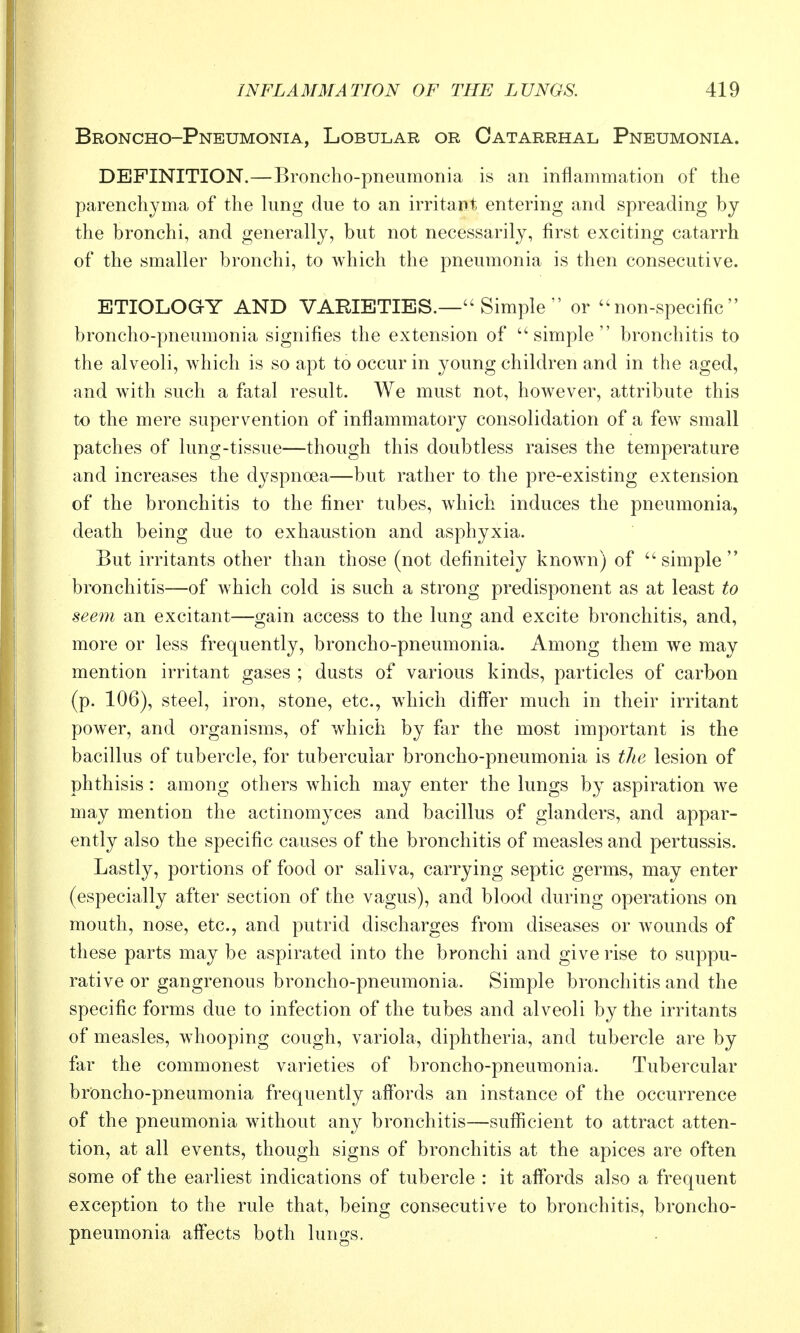 Broncho-Pneumonia, Lobular or Catarrhal Pneumonia. DEFINITION.—Broncho-pneumonia is an inflammation of the parenchyma of the lung due to an irritant entering and spreading by the bronchi, and generally, but not necessarily, first exciting catarrh of the smaller bronchi, to Avhich the pneumonia is then consecutive. ETIOLOGY AND VARIETIES.— Simple  or ''non-specific broncho-pneumonia signifies the extension of simple bronchitis to the alveoli, which is so apt to occur in young children and in the aged, and with such a fatal result. We must not, however, attribute this to the mere supervention of inflammatory consolidation of a few small patches of lung-tissue—though this doubtless raises the temperature and increases the dyspnoea—but rather to the pre-existing extension of the bronchitis to the finer tubes, which induces the pneumonia, death being due to exhaustion and asphyxia. But irritants other than those (not definitely known) of simple bronchitis—of which cold is such a strong predisponent as at least to seem an excitant—o-ain access to the lung; and excite bronchitis, and, more or less frequently, broncho-pneumonia. Among them we may mention irritant gases ; dusts of various kinds, particles of carbon (p. 106), steel, iron, stone, etc., which diff'er much in their irritant power, and organisms, of which by far the most important is the bacillus of tubercle, for tubercular broncho-pneumonia is the lesion of phthisis: among others which may enter the lungs by aspiration we may mention the actinomyces and bacillus of glanders, and appar- ently also the specific causes of the bronchitis of measles and pertussis. Lastly, portions of food or saliva, carrying septic germs, may enter (especially after section of the vagus), and blood during operations on mouth, nose, etc., and putrid discharges from diseases or wounds of these parts may be aspirated into the bronchi and give rise to suppu- rative or gangrenous broncho-pneumonia. Simple bronchitis and the specific forms due to infection of the tubes and alveoli by the irritants of measles, w^hooping cough, variola, diphtheria, and tubercle are by far the commonest varieties of broncho-pneumonia. Tubercular broncho-pneumonia frequently affords an instance of the occurrence of the pneumonia without any bronchitis—sufficient to attract atten- tion, at all events, though signs of bronchitis at the apices are often some of the earliest indications of tubercle : it aff'ords also a frequent exception to the rule that, being consecutive to bronchitis, broncho- pneumonia affects both lungs.