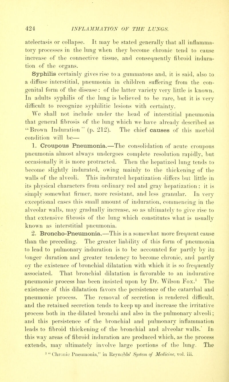 atelectasis or collapse. It may be stated generally that all inflamma- tory processes in the lung when they become chronic tend to cause increase of the connective tissue, and consequently fibroid indura- tion of the organs. Syphilis certainly gives rise to a gummatous and, it is said, also to a diffuse interstitial, pneumonia in children suffering from the con- genital form of the disease : of the latter variety very little is known. In adults syphilis of the lung is believed to be rare, but it is very difficult to recognize syphilitic lesions with certainty. We shall not include under the head of interstitial pneumonia that general fibrosis of the lung which we have alreadv described as Brown Induration (p. 212). The chief causes of this morbid condition will be— 1. Croupous Pneumonia.—The consolidation of acute croupous pneumonia almost always undergoes complete resolution rapidly, but occasionally it is more protracted. Then the hepatized lung tends to become slightly indurated, owing mainly to the thickening of the walls of the alveoli. This indurated hepatization differs but little in its physical characters from ordinary red and gray hepatization : it is simply somewhat firmer, more resistant, and less granular. In very exceptional cases this small amount of induration, commencing in the alveolar walls, may gradually increase, so as ultimately to give rise to that extensive fibrosis of the lung which constitutes what is usually knoAvn as interstitial pneumonia. 2. Broncho-Pneumonia.—This is a somewhat more frequent cause than the preceding. The greater liability of this form of pneumonia to lead to pulmonary induration is to be accounted for partly by its longer duration and greater tendency to become chronic, and partly oy the existence of bronchial dilatation with which it is so frequently associated. That bronchial dilatation is favorable to an indurative pneumonic process has been insisted upon by Dr. Wilson Fox.^ The existence of this dilatation favors the persistence of the catarrhal and pneumonic process. The removal of secretion is rendered difficult, and the retained secretion tends to keep up and increase the irritative process both in the dilated bronchi and also in the pulmonary alveoli; and this persistence of the bronchial and pulmonary inflammation leads to fibroid thickening of the bronchial and alveolar walls.' In this way areas of fibroid induration are produced which, as the process extends, may ultimately involve large portions of the lung. The ^  Chronic Pneumonia, in Reynolds' System of Medicine, vol. iii.