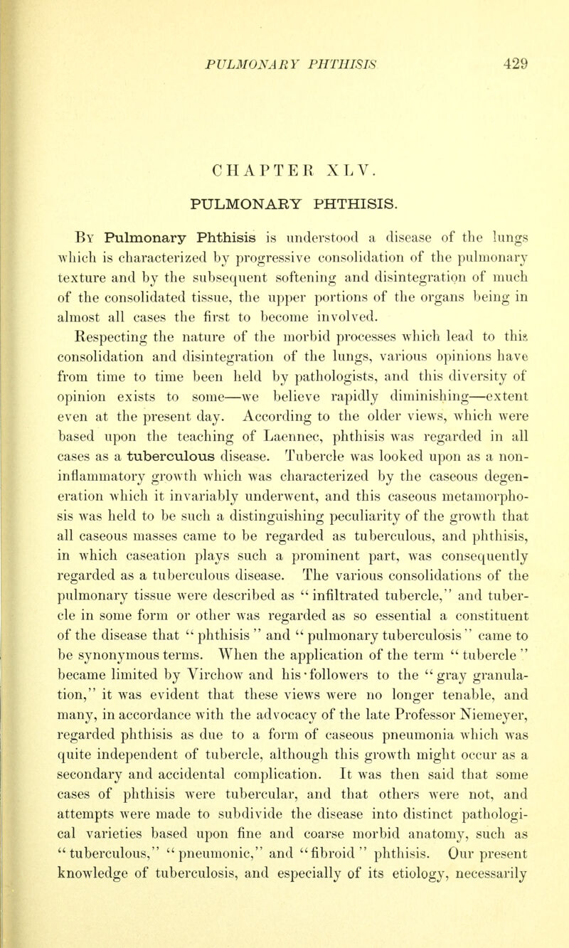 CHAPTER XLV. PULMONARY PHTHISIS. By Pulmonary Phthisis is understood a disease of the lungs which is characterized by progressive consolidation of the pulmonary texture and by the subsequent softening and disintegration of much of the consolidated tissue, the upper portions of the organs being in almost all cases the first to become involved. Respecting the nature of the morbid processes which lead to thia consolidation and disintegration of the lungs, various opinions have from time to time been held by pathologists, and this diversity of opinion exists to some—we believe rapidly diminishing—extent even at the present day. According to the older views, which were based upon the teaching of Laennec, phthisis was regarded in all cases as a tuberculous disease. Tubercle was looked upon as a non- inflammatory growth which was characterized by the caseous degen- eration which it invariably underwent, and this caseous metamorpho- sis was held to be such a distinguishing peculiarity of the growth that all caseous masses came to be regarded as tuberculous, and phthisis, in which caseation plays such a prominent part, was consequently regarded as a tuberculous disease. The various consolidations of the pulmonary tissue were described as infiltrated tubercle, and tuber- cle in some form or other was regarded as so essential a constituent of the disease that  phthisis  and  pulmonary tuberculosis came to be synonymous terms. When the application of the term tubercle became limited by Virchow and his• followers to the gray granula- tion, it was evident that these views were no longer tenable, and many, in accordance with the advocacy of the late Professor Niemeyer, regarded phthisis as due to a form of caseous pneumonia which was quite independent of tubercle, although this growth might occur as a secondary and accidental complication. It was then said that some cases of phthisis were tubercular, and that others were not, and attempts w^ere made to subdivide the disease into distinct pathologi- cal varieties based upon fine and coarse morbid anatomy, such as tuberculous, pneumonic, and fibroid phthisis. Our present knowledge of tuberculosis, and especially of its etiology, necessarily