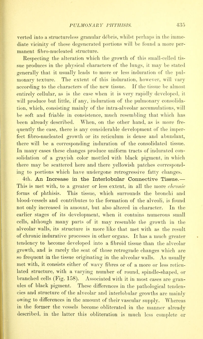 verted into a structureless granular debris, whilst perhaps in the imme- diate vicinity of these degenerated portions will be found a more per- manent fibro-nucleated structure. Respecting the alteration which the growth of this small-celled tis- sue produces in the physical characters of the lungs, it may be stated generally that it usually leads to more or less induration of the pul- monary texture. The extent of this induration, however, will vary according to the characters of the new tissue. If the tissue be almost entirely cellular, as is the case when it is very rapidly developed, it will produce but little, if any, induration of the pulmonary consolida- tion, which, consisting mainly of the intra-alveolar accumulations, Avill be soft and friable in consistence, much resembling that which has been already described. When, on the other hand, as is more fre- quently the case, there is any considerable development of the imper- fect fibro-nucleated groAvth or its reticulum is dense and abundant, there will be a corresponding induration of the consolidated tissue. In many cases these changes produce uniform tracts of indurated con- solidation of a grayish color mottled with black pigment, in which there may be scattered here and there yellowish patches correspond- ing to portions which have undergone retrogressive fatty changes. 4th. An Increase in the Interlobular Connective Tissue.— This is met with, to a greater or less extent, in all the more chronic forms of phthisis. This tissue, which surrounds the bronchi and blood-vessels and contributes to the formation of the alveoli, is found not only increased in amount, but also altered in character. In the earlier stages of its development, when it contains numerous small cells, although many parts of it may resemble the growth in the alveolar walls, its structure is more like that met with as the result of chronic indurative processes in other organs. It has a much greater tendency to become developed into a fibroid tissue than the alveolar grow^th, and is rarely the seat of those retrograde changes which are so frequent in the tissue originating in the alveolar walls. As usually met with, it consists either of wavy fibres or of a more or less reticu- lated structure, with a varying number of round, spindle-shaped, or branched cells (Fig. 158). Associated with it in most cases are gran- ules of black pigment. These differences in the pathological tenden- cies and structure of the alveolar and interlobular growths are mainly owing to diff'erences in the amount of their vascular supply. Whereas in the former the vessels become obliterated in the manner already described, in the latter this obliteration is much less complete or