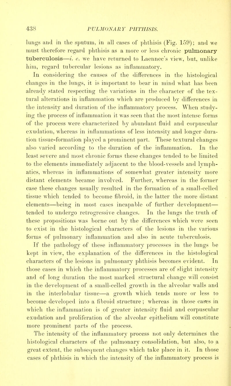 lungs and in the sputum, in all cases of phthisis (Fig. 159); and we must therefore regard phthisis as a more or less chronic pulmonary- tuberculosis—/. e. we have returned to Laennec's view, but, unlike him, regard tubercular lesions as inflammatory. In considerino; the causes of the differences in the histoloo'ical changes in the lungs, it is important to bear in mind what has been already stated respecting the variations in the character of the tex- tural alterations in inflammation which are produced by diff'erences in the intensity and duration of the inflammatory process. When study- ing the process of inflammation it was seen that the most intense forms of the process were characterized by abundant fluid and corpuscular exudation, whereas in inflammations of less intensity and longer dura- tion tissue-formation played a prominent part. These textural changes also varied according to the duration of the inflammation. In the least severe and most chronic forms these changes tended to be limited to the elements immediately adjacent to the blood-vessels and lymph- atics, whereas in inflammations of somewhat greater intensity more distant elements became involved. Further, whereas in the former case these changes usually resulted in the formation of a small-celled tissue wdiich tended to become fibroid, in the latter the more distant elements—being in most cases incapable of further development— tended to undero-o retro2;ressive chano;es. In the lunfjs the truth of these propositions was borne out by the differences wdiich w^ere seen to exist in the histological characters of the lesions in the various forms of pulmonary inflammation and also in acute tuberculosis. If the pathology of these inflammatory processes in the lungs be kept in view, the explanation of the diff'erences in the histological characters of the lesions in pulmonary phthisis becomes evident. In those cases in which the inflammatory processes are of slight intensity and of long duration the most marked structural change will consist in the development of a small-celled growth in the alveolar walls and in the interlobular tissue—a growth which tends more or less to become developed into a fibroid structure ; whereas in those cases in w^hich the inflammation is of greater intensity fluid and corpuscular exudation and proliferation of the alveolar epithelium will constitute more prominent parts of the process. The intensity of the inflammatory process not only determines the histological characters of the pulmonary consolidation, but also, to a great extent, the subsequent changes which take place in it. In those cases of phthisis in which the intensity of the inflammatory process is