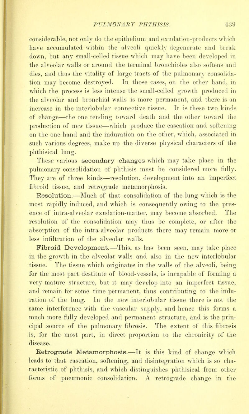 considerable, not only do the epithelium and exudation-products which have accumulated within the alveoli quickly degenerate and break down, but any small-celled tissue which may have been developed in the alveolar walls or around the terminal bronchioles also softens and dies, and thus the vitality of large tracts of the pulmonary consolida- tion may become destroyed. In those cases, on the other hand, in which the process is less intense the small-celled growth produced in the alveolar and bronchial walls is more permanent, and there is an increase in the interlobular connective tissue. It is these two kinds of change—the one tending toward death and the other toward the production of new tissue—which produce the caseation and softening on the one hand and the induration on the other, which, associated in such various degrees, make up the diverse physical characters of the phthisical lung. These various secondary changes which may take place in the pulmonary consolidation of plithisis must be considered more fully. They are of three kinds—resolution, development into an imperfect fibroid tissue, and retrograde metamorphosis. Resolution.—Much of that consolidation of the lung which is the most rapidly induced, and w^hich is consequently owing to the pres- ence of intra-alveolar exudation-matter, may become absorbed. The resolution of the consolidation may thus be complete, or after the absorption of the intra-alveolar products there may remain more or less infiltration of the alveolar walls. Fibroid Development.—This, as has been seen, may take place in the growth in the alveolar walls and also in the new^ interlobular tissue. The tissue which originates in the walls of the alveoli, being for the most part destitute of blood-vessels, is incapable of forming a very mature structure, but it may develop into an imperfect tissue, and remain for some time permanent, thus contributing to the indu- ration of the lung. In the new interlobular tissue there is not the same interference with the vascular supply, and hence this forms a much more fully developed and permanent structure, and is the prin- cipal source of the pulmonary fibrosis. The extent of this fibrosis is, for the most part, in direct proportion to the chronicity of the disease. Retrograde Metamorphosis.—It is this kind of change which leads to that caseation, softening, and disintegration which is so cha- racteristic of phthisis, and which distinguishes phthisical from other forms of pneumonic consolidation. A retrograde change in the