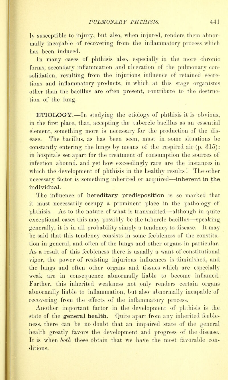 ly susceptible to injury, but also, when injured, renders them abnor- mally incapable of recovering from the inflammatory process which has been induced. In many cases of phthisis also, especially in the more chronic forms, secondary inflammation and ulceration of the pulmonary con- solidation, resulting from the injurious influence of retained secre- tions and inflammatory products, in which at this stage organisms other than the bacillus are often present, contribute to the destruc- tion of the lung. ETIOLOGY.—In studying the etiology of phthisis it is obvious, in the first place, that, accepting the tubercle bacillus as an essential element, something more is necessary for the production of the dis- ease. The bacillus, as has been seen, must in some situations be constantly entering the lungs by means of the respired air (p. 315): in hospitals set apart for the treatment of consumption the sources of infection abound, and yet how exceedingly rare are the instances in which the development of phthisis in the healthy results ! The other necessary factor is something inherited or acquired—inherent in the individual. The influence of hereditary predisposition is so marked that it must necessarily occupy a prominent place in the pathology of phthisis. As to the nature of what is transmitted—although in quite exceptional cases this may possibly be the tubercle bacillus—speaking generally, it is in all probability simply a tendency to disease. It may be said that this tendency consists in some feebleness of the constitu- tion in general, and often of the lungs and other organs in particular. As a result of this feebleness there is usually a want of constitutional vigor, the power of resisting injurious influences is diminished, and the lungs and often other organs and tissues which are especially weak are in consequence abnormally liable to become inflamed. Further, this inherited weakness not only renders certain organs abnormally liable to inflammation, but also abnormally incapable of recovering from the efl*ects of the inflammatory process. Another important factor in the development of phthisis is the state of the g'eneral health. Quite apart from any inherited feeble- ness, there can be no doubt that an impaired state of the general health greatly favors the development and progress of the disease. It is when both these obtain that we have the most favorable con- ditions.