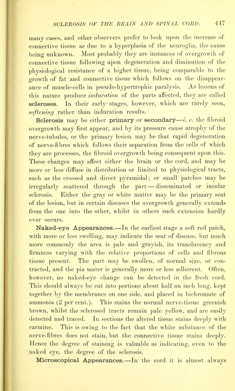 many cases, and other observers prefer to look upon the increase of connective tissue as due to a hyperplasia of the neuroglia, the cause beino- unknown. Most probably they are instances of overgrowth of connective tissue following upon degeneration and diminution of the physiological resistance of a higher tissue, being comparable to the growth of fat and connective tissue which follows on the disappear- ance of muscle-cells in pseudo-hypertrophic paralysis. As lesions of this nature produce induration of the parts affected, they are called scleroses. In their early stages, however, which are rarely seen, softeyiing rather than induration results. Sclerosis may be either primary or secondary—/. e. the fibroid overgrowtli may first appear, and by its pressure cause atrophy of the nerve-tubules, or the primary lesion may be that rapid degeneration of nerve-fibres which follows their separation from the cells of which they are processes, the fibroid overgrowth being consequent upon this. These changes may affect either the brain or the cord, and may be more or less difi'use in distribution or limited to physiological tracts, such as the crossed and direct pyramidal; or small patches may be irregularly scattered through the part — disseminated or insular sclerosis. Either the gray or white matter may be the primary seat of the lesion, but in certain diseases the overgrowth generally extends from the one into the other, Avhilst in others such extension hardly ever occurs. Naked-eye Appearances.—In the earliest stage a soft red patch, with more or less swelling, may indicate the seat of disease, but much more commonly the area is pale and grayish, its translucency and firmness varying with the relative proportions of cells and fibrous tissue present. The part may be swollen, of normal size, or con- tracted, and the pia mater is generally more or less adherent. Often, however, no naked-eye change can be detected in the fresh cord. This should always be cut into portions about half an inch long, kept together by the membranes on one side, and placed in bichromate of ammonia (2 per cent.). This stains the normal nerve-tissue greenish brown, whilst the sclerosed tracts remain pale yellow, and are easily detected and traced. In sections the altered tissue stains deeply with carmine. This is owing to the fact that the white substance of the nerve-fibres does not stain, but the connective tissue stains deeply. Hence the degree of staining is valuable as indicating, even to the naked eye, the degree of the sclerosis. Microscopical Appearances.—In the cord it is almost always