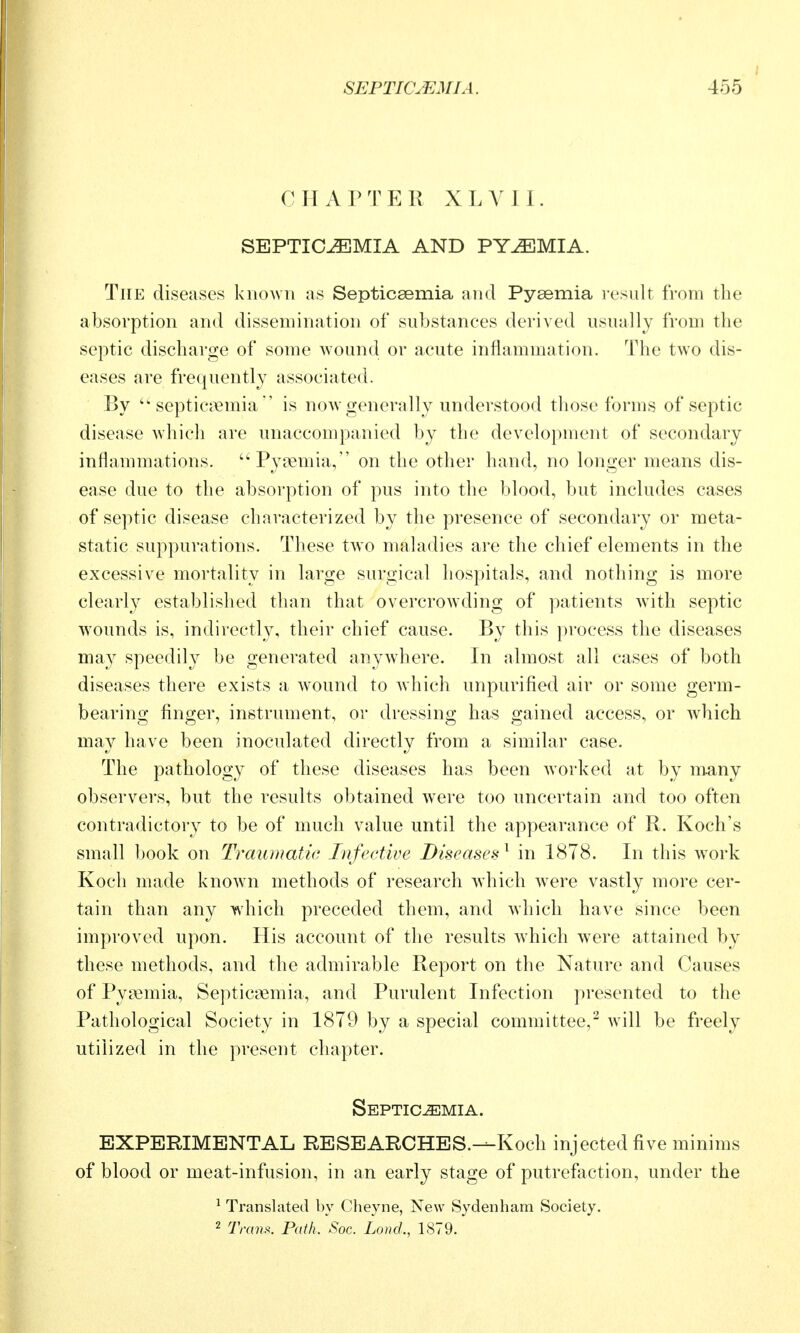 CHAPTER XLYll. SEPTICEMIA AND PYEMIA. The diseases knoAvn as Septicaemia and Pyaemia l esidt from the absorption and dissemination of substances derived usually from the septic discharge of some wound or acute inflammation. The two dis- eases are frequently associated. By septicjTemiais now generally understood those forms of septic disease which are unaccompanied by the development of secondary inflammations. Pyasmia, on the other hand, no longer means dis- ease due to the absorption of pus into the blood, but includes cases of septic disease characterized by the presence of secondary or meta- static suppurations. These two maladies are the chief elements in the excessive mortality in large surgical hospitals, and nothing is more clearly established than that overcrowding of patients wdth septic w^ounds is, indirectly, their chief cause. By this process the diseases may speedily be generated anywhere. In almost all cases of both diseases there exists a w^ound to which unpurified air or some germ- bearing finger, instrument, or dressing has gained access, or which may have been inoculated directly from a similar case. The pathology of these diseases has been worked at by many observers, but the results obtained were too uncertain and too often contradictory to be of much value until the appearance of R. Koch's small book on Traumatic Infective Diseases^ in 1878. In this w^ork Koch made known methods of research which w^ere vastly more cer- tain than any wdiich preceded them, and which have since been improved upon. His account of the results wdiich were attained by these methods, and the admirable Report on the Nature and Causes of Pyiemia, Septicasmia, and Purulent Infection presented to the Pathological Society in 1879 by a special committee,^ will be freely utilized in the present chapter. Septicemia. EXPERIMENTAL RESEARCHES.—Koch injected five minims of blood or meat-infusion, in an early stage of putrefaction, under the ^ Translated by Cheyne, New Sydenham Society. 2 TraiiK Path. Soc. Land., 1879.