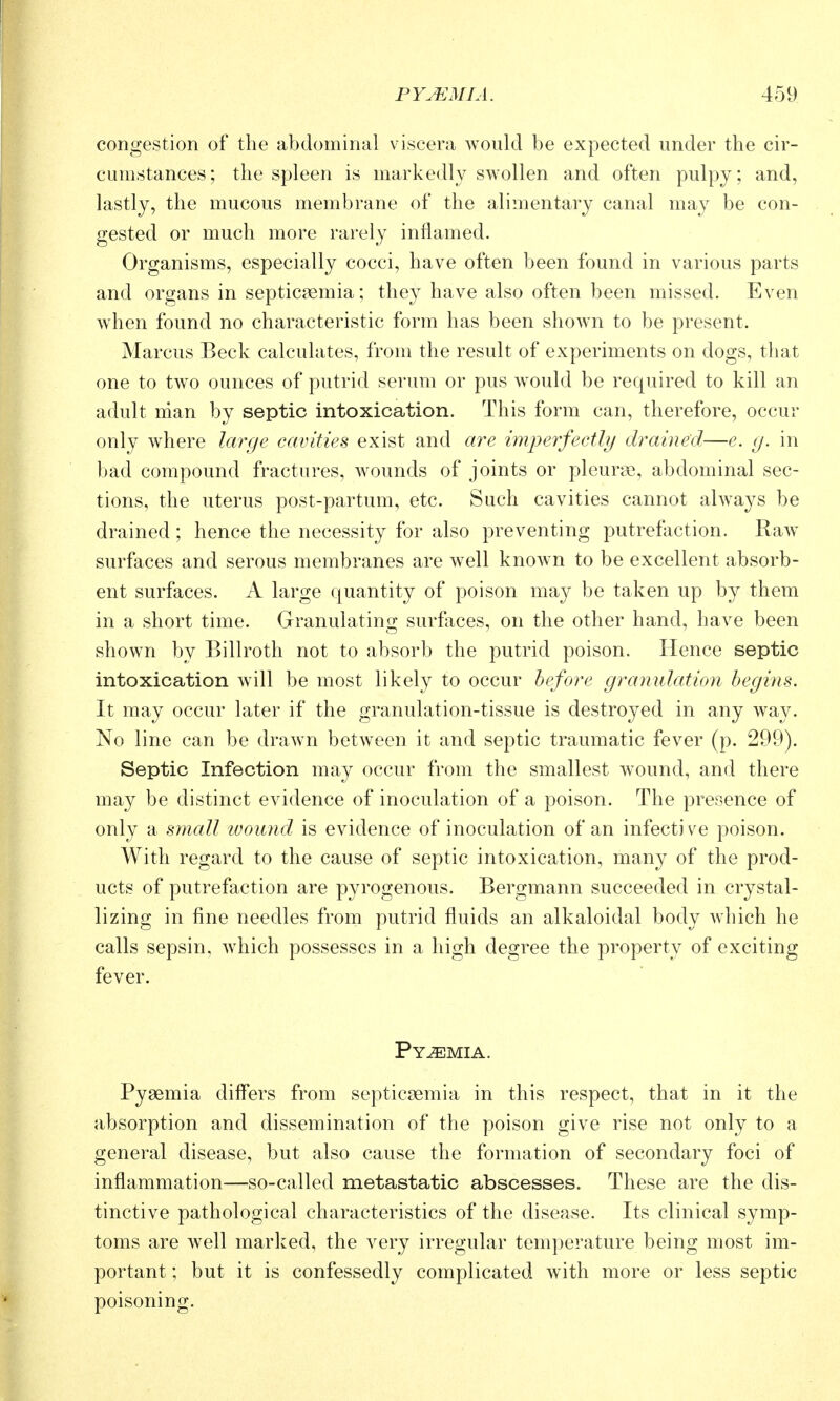 congestion of the abdominal viscera would be expected under the cir- cumstances; the spleen is markedly swollen and often pulpy; and, lastly, the mucous membrane of the alimentary canal may be con- gested or much more rarely inflamed. Organisms, especially cocci, have often been found in various parts and organs in septicaemia; they have also often been missed. Even when found no characteristic form has been shown to be present. Marcus Beck calculates, from the result of experiments on dogs, that one to two ounces of putrid serum or pus would be required to kill an adult man by septic intoxication. This form can, therefore, occur only where knY/e cavities exist and are imperfectly drained—e. g. in bad compound fractures, w^ounds of joints or pleurae, abdominal sec- tions, the uterus post-partum, etc. Such cavities cannot always be drained; hence the necessity for also preventing putrefaction. Raw surfaces and serous membranes are well known to be excellent absorb- ent surfaces. A large quantity of poison may be taken up by them in a short time. Granulating surfaces, on the other hand, have been shown by Billroth not to absorb the putrid poison. Hence septic intoxication will be most likely to occur before granulation begins. It may occur later if the granulation-tissue is destroyed in any way. No line can be drawn between it and septic traumatic fever (p. 299). Septic Infection may occur from the smallest wound, and there may be distinct evidence of inoculation of a poison. The presence of only a small luound is evidence of inoculation of an infective poison. With regard to the cause of septic intoxication, many of the prod- ucts of putrefaction are pyrogenous. Bergmann succeeded in crystal- lizing in fine needles from putrid fluids an alkaloidal body which he calls sepsin, which possesses in a high degree the property of exciting fever. Pyemia. Pyaemia differs from septicaemia in this respect, that in it the absorption and dissemination of the poison give rise not only to a general disease, but also cause the formation of secondary foci of inflammation—so-called metastatic abscesses. These are the dis- tinctive pathological characteristics of the disease. Its clinical symp- toms are well marked, the very irregular temperature being most im- portant ; but it is confessedly complicated with more or less septic poisoning.