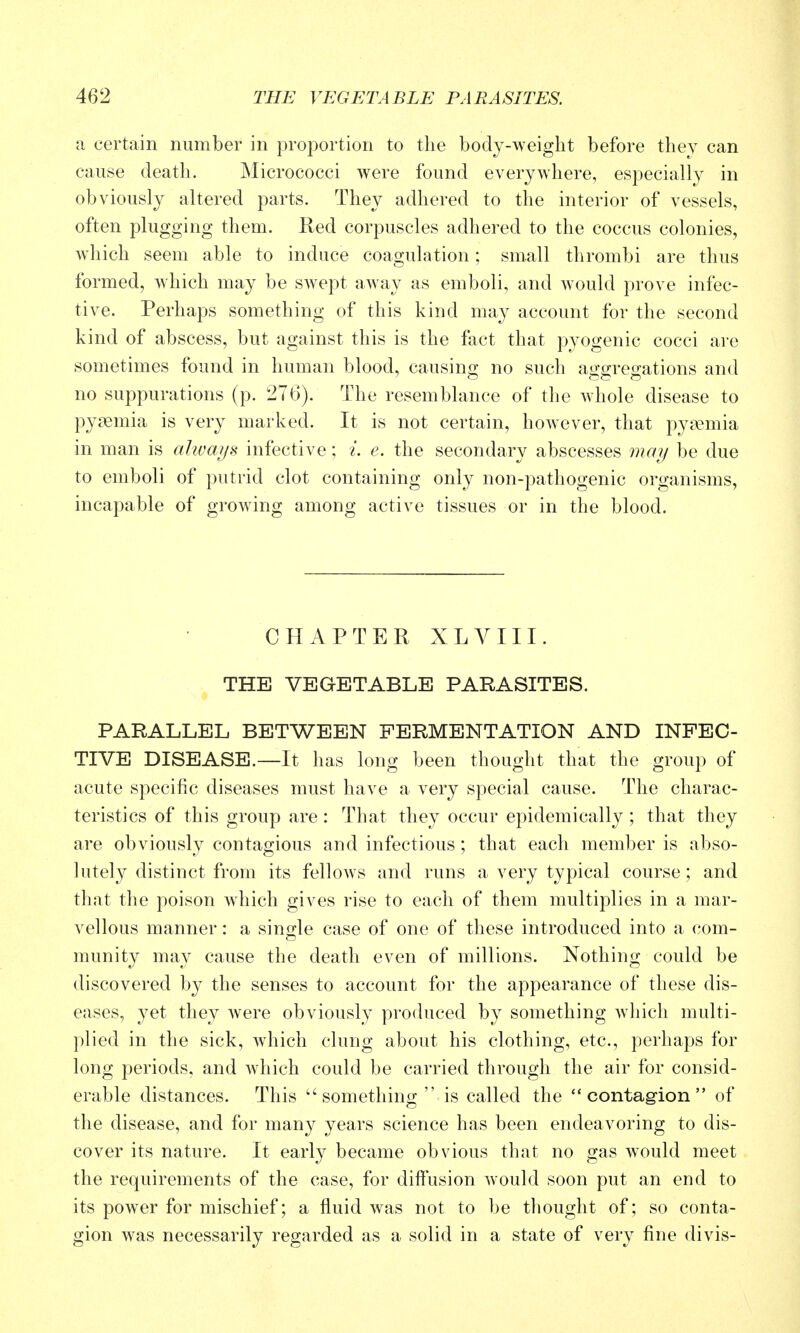 a certain number in proportion to the body-weight before they can cause death. Micrococci were found everywhere, especially in obviously altered parts. They adhered to the interior of vessels, often plugging them. Red corpuscles adhered to the coccus colonies, which seem able to induce coagulation; small thrombi are thus formed, which may be swept away as emboli, and would prove infec- tive. Perhaps something of this kind may account for the second kind of abscess, but against this is the fact that pyogenic cocci are sometimes found in human blood, causing no such aggregations and no suppurations (p. 276). The resemblance of the whole disease to pyaemia is very marked. It is not certain, however, that pyaemia in man is ahvaijs infective; i. c. the secondary abscesses jua?/ be due to emboli of putrid clot containing only non-pathogenic organisms, incapable of groAving among active tissues or in the blood. CHAPTER XLVIII. THE VEGETABLE PARASITES. PARALLEL BETWEEN FERMENTATION AND INFEC- TIVE DISEASE.—It has long been thought that the group of acute specific diseases must have a very special cause. The charac- teristics of this group are: That they occur epidemically ; that they are obviously contagious and infectious; that each member is abso- lutely distinct from its fellows and runs a very typical course; and that the poison which gives rise to each of them multiplies in a mar- vellous manner: a single case of one of these introduced into a com- munity may cause the death even of millions. Nothing could be discovered by the senses to account for the appearance of these dis- eases, yet they were obviously produced by something which multi- plied in the sick, which clung about his clothing, etc., perhaps for long periods, and which could be carried through the air for consid- erable distances. This ''something  is called the  contag-ion  of the disease, and for many years science has been endeavoring to dis- cover its nature. It early became obvious that no gas would meet the requirements of the case, for diffusion would soon put an end to its power for mischief; a fluid was not to be thought of; so conta- gion was necessarily regarded as a solid in a state of very fine divis-