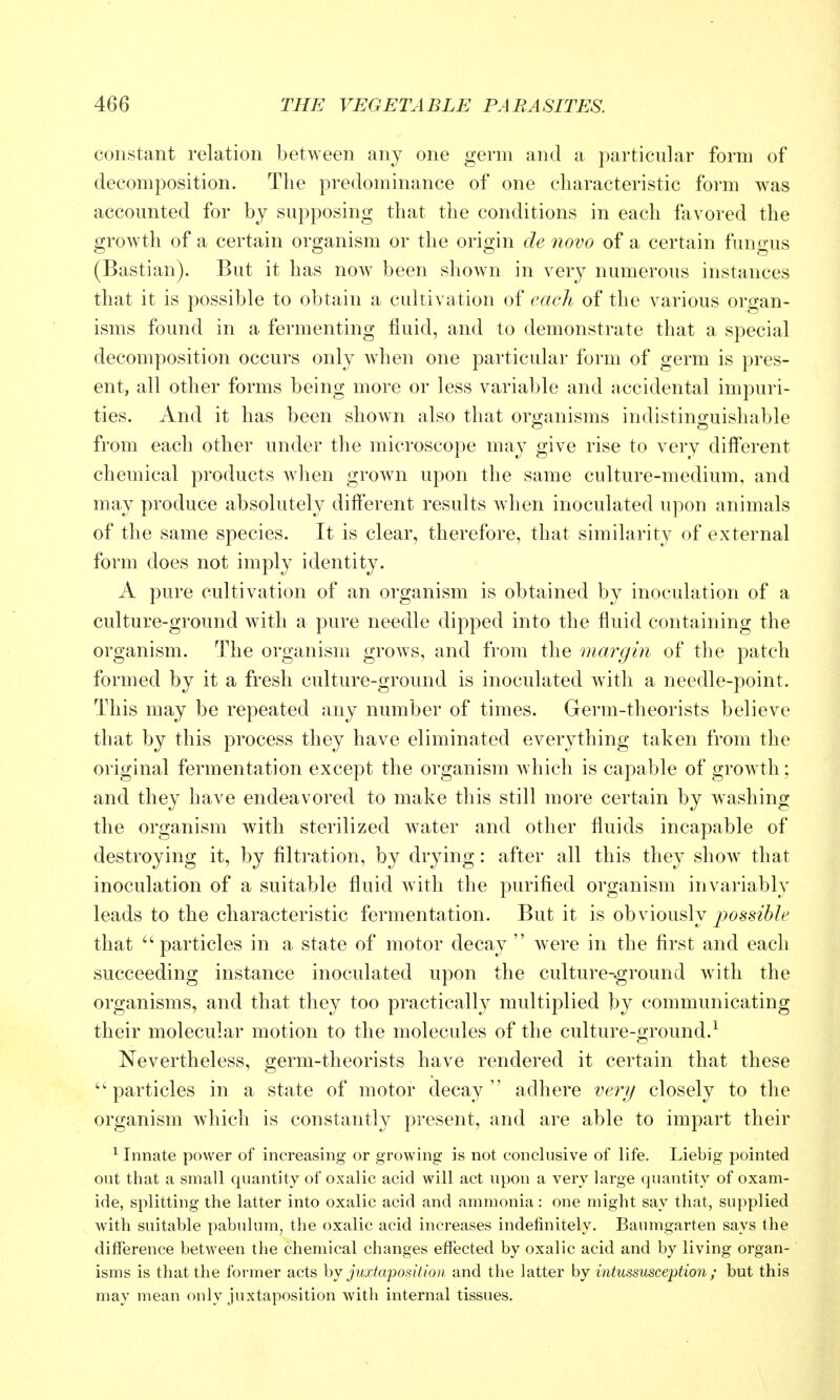 constant relation between any one germ and a particular form of decomposition. The predominance of one characteristic foi-m was accounted for by supposing that the conditions in each favored the growth of a certain organism or the origin de novo of a certain fungus (Bastian). But it has noAv been shown in very numerous instances that it is possible to obtain a cultivation of eaclt of the various organ- isms found in a fermenting fluid, and to demonstrate that a special decomposition occurs only when one particular form of germ is pres- ent, all other forms being more or less variable and accidental impuri- ties. And it has been shown also that organisms indistinguishable from each other under the microscope may give rise to very dilferent chemical products when grown upon the same culture-medium, and may produce absolutely different results when inoculated upon animals of the same species. It is clear, therefore, that similarity of external form does not imply identity. A pure cultivation of an organism is obtained by inoculation of a culture-ground with a pure needle dipped into the fluid containing the organism. The organism grows, and from the margin of the patch formed by it a fresh culture-ground is inoculated with a needle-point. This may be repeated any number of times. Germ-theorists believe that by this process they have eliminated everything taken from the original fermentation except the organism Avhich is capable of groAvth: and they have endeavored to make this still more certain by washing the organism with sterilized water and other fluids incapable of destroying it, by filtration, by drying: after all this they show that inoculation of a suitable fluid with the purified organism invariably leads to the characteristic fermentation. But it is obviously possible that particles in a state of motor decay  were in the first and each succeeding instance inoculated upon the culture-ground with the organisms, and that they too practically multiplied by communicating their molecular motion to the molecules of the culture-ground.^ Nevertheless, germ-theorists have rendered it certain that these ''particles in a state of motor decay adhere very closely to the organism which is constantly present, and are able to impart their ^ Innate power of increasing or growing is not conclusive of life. Liebig pointed out that a small quantity of oxalic acid will act upon a very large quantity of oxam- ide, splitting the latter into oxalic acid and ammonia: one might say that, supplied with suitable pabulum, the oxalic acid increases indefinitely. Baumgarten says the difference between the chemical changes effected by oxalic acid and by living organ- isms is that the former acts hy juxtaposition and the latter by intussusception; but this may mean only juxtaposition with internal tissues.