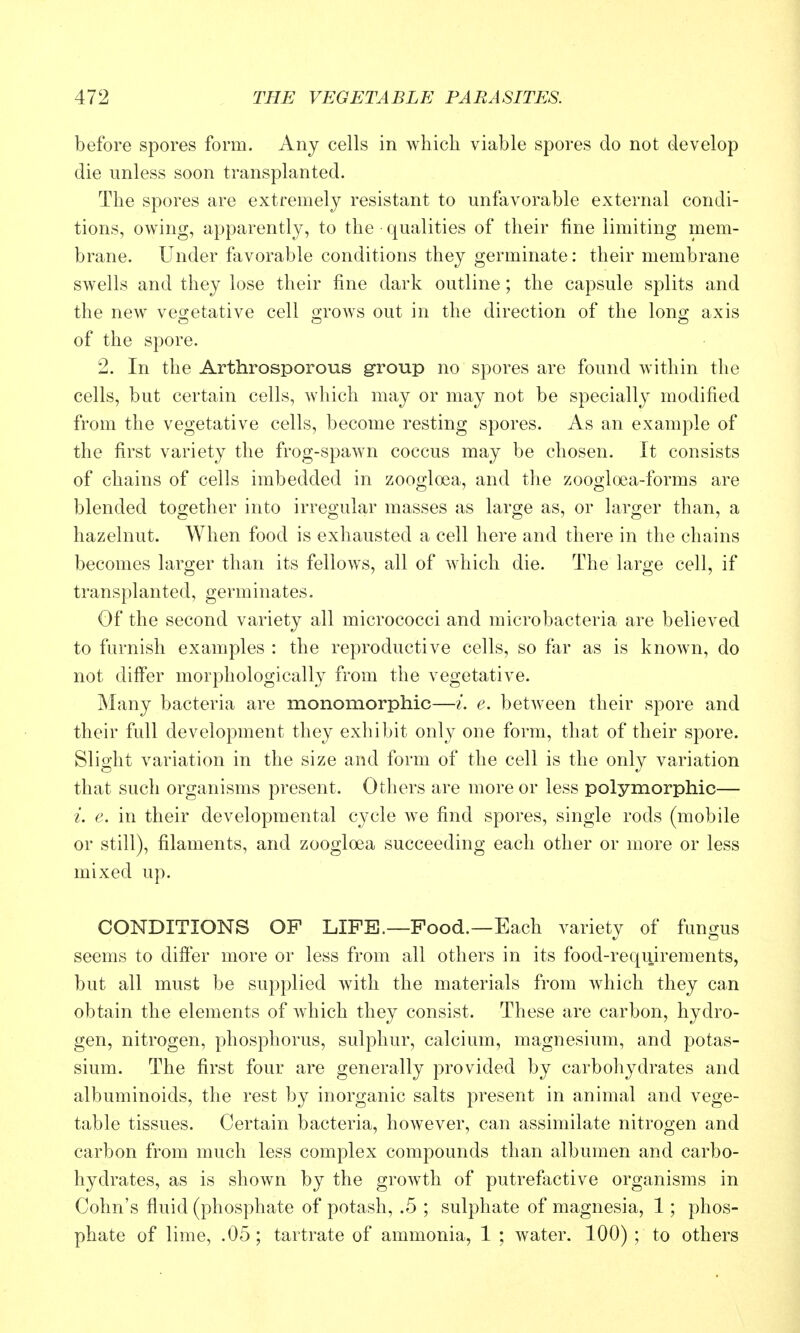 before spores form. Any cells in which viable spores do not develop die unless soon transplanted. The spores are extremely resistant to unfavorable external condi- tions, owing, apparently, to the qualities of their fine limiting mem- brane. Under ftivorable conditions they germinate: their membrane swells and they lose their fine dark outline ; the capsule splits and the new veo;etative cell o-rows out in the direction of the lono; axis of the spore. 2. In the Arthrosporous group no spores are found within the cells, but certain cells, which may or may not be specially modified from the vegetative cells, become resting spores. As an example of the first variety the frog-spawn coccus may be chosen. It consists of chains of cells imbedded in zooglosa, and the zoogloea-forms are blended together into irregular masses as large as, or larger than, a hazelnut. When food is exhausted a cell here and there in the chains becomes larger than its fellows, all of which die. The large cell, if transplanted, germinates. Of the second variety all micrococci and microbacteria are believed to furnish examples : the reproductive cells, so far as is known, do not differ morphologically from the vegetative. Many bacteria are monomorphic—i. e. between their spore and their full development they exhibit only one form, that of their spore. Slight variation in the size and form of the cell is the only variation that such organisms present. Otliers are more or less polymorphic— i. e. in their developmental cycle w^e find spores, single rods (mobile or still), filaments, and zoogloea succeeding each other or more or less mixed up. CONDITIONS OP LIFE.—Food.—Each variety of fungus seems to differ more or less from all others in its food-requirements, but all must be supplied with the materials from which they can obtain the elements of which they consist. These are carbon, hydro- gen, nitrogen, phosphorus, sulphur, calcium, magnesium, and potas- sium. The first four are generally provided by carbohydrates and albuminoids, the rest by inorganic salts present in animal and vege- table tissues. Certain bacteria, however, can assimilate nitrogen and carbon from much less complex compounds than albumen and carbo- hydrates, as is shown by the growth of putrefactive organisms in Cohn's fluid (phosphate of potash, .5 ; sulphate of magnesia, 1; phos- phate of lime, .05 ; tartrate of ammonia, 1 ; water. 100) ; to others
