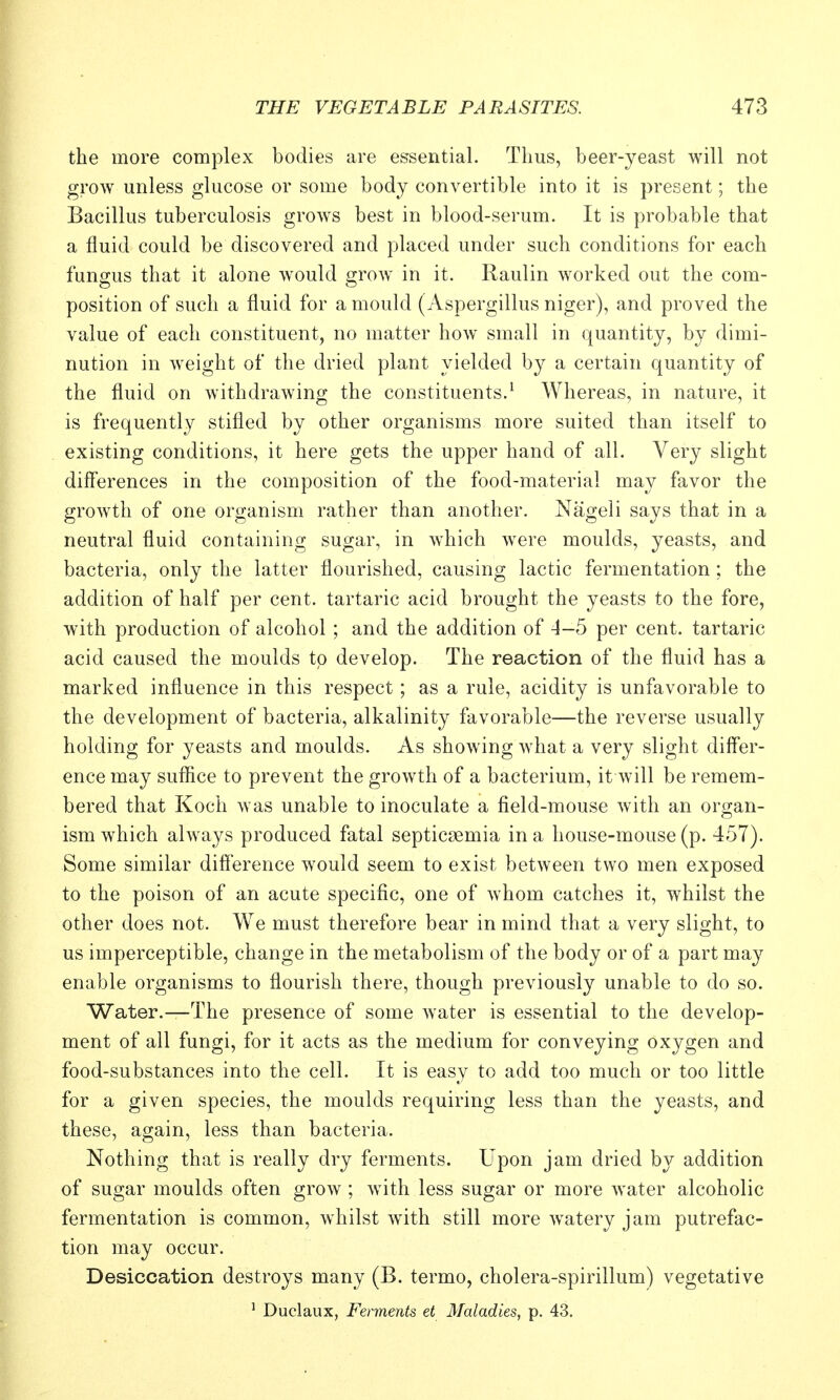 the more complex bodies are essential. Thus, beer-yeast will not grow unless glucose or some body convertible into it is present; the Bacillus tuberculosis growls best in blood-serum. It is probable that a fluid could be discovered and placed under such conditions for each fungus that it alone would grow in it. Raulin worked out the com- position of such a fluid for a mould (Aspergillus niger), and proved the value of each constituent, no matter how small in quantity, by dimi- nution in weight of the dried plant yielded by a certain quantity of the fluid on withdrawing the constituents.^ Whereas, in nature, it is frequently stifled by other organisms more suited than itself to existing conditions, it here gets the upper hand of all. Very slight diff'erences in the composition of the food-material may favor the growth of one organism rather than another. Nageli says that in a neutral fluid containing sugar, in which were moulds, yeasts, and bacteria, only the latter flourished, causing lactic fermentation; the addition of half per cent, tartaric acid brought the yeasts to the fore, with production of alcohol ; and the addition of 4-5 per cent, tartaric acid caused the moulds to develop. The reaction of the fluid has a marked influence in this respect; as a rule, acidity is unfavorable to the development of bacteria, alkalinity favorable—the reverse usually holding for yeasts and moulds. As showing what a very slight differ- encemay suflice to prevent the growth of a bacterium, it will be remem- bered that Koch was unable to inoculate a field-mouse with an organ- ism which always produced fatal septicaemia in a house-mouse (p. 457). Some similar difference would seem to exist between two men exposed to the poison of an acute specific, one of whom catches it, whilst the other does not. We must therefore bear in mind that a very slight, to us imperceptible, change in the metabolism of the body or of a part may enable organisms to flourish there, though previously unable to do so. Water.—The presence of some water is essential to the develop- ment of all fungi, for it acts as the medium for conveying oxygen and food-substances into the cell. It is easy to add too much or too little for a given species, the moulds requiring less than the yeasts, and these, again, less than bacteria. Nothing that is really dry ferments. Upon jam dried b}^ addition of sugar moulds often grow ; with less sugar or more Avater alcoholic fermentation is common, whilst wuth still more watery jam putrefac- tion may occur. Desiccation destroys many (B. termo, cholera-spirillum) vegetative ^ Duclaux, Ferments et Maladies, p. 43.