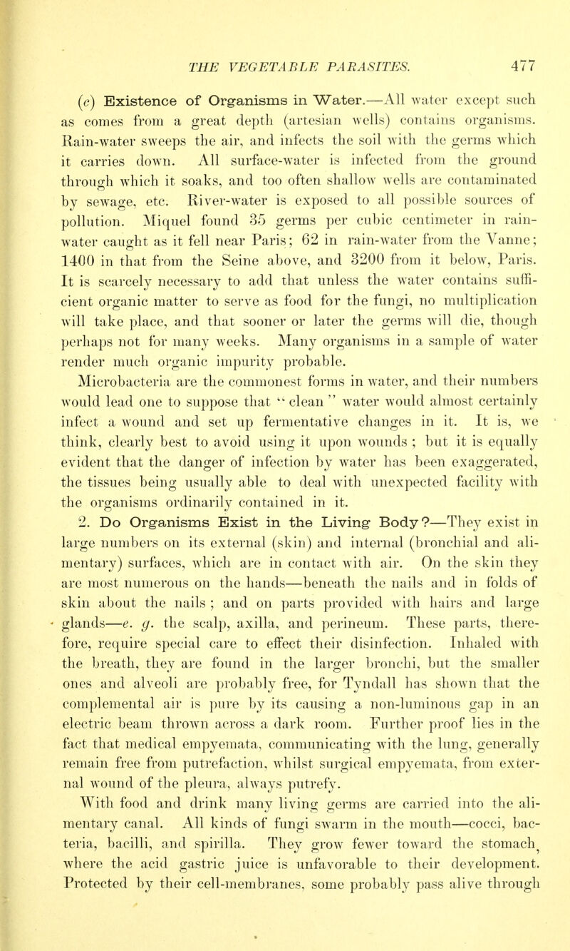 {c) Existence of Organisms in Water.—All water except such as comes from a great depth (artesian wells) contains organisms. Rain-water sweeps the air, and infects the soil with the germs which it carries down. All surface-water is infected from the ground throuo-h which it soaks, and too often shallow wells are contaminated by sewage, etc. River-water is exposed to all possible sources of pollution. Miquel found 35 germs per cubic centimeter in rain- water caught as it fell near Paris; 62 in rain-water from the Vanne; 1400 in that from the Seine above, and 3200 from it below, Paris. It is scarcely necessary to add that unless the water contains suffi- cient organic matter to serve as food for the fungi, no multiplication will take place, and that sooner or later the germs will die, though perhaps not for many Aveeks. Many organisms in a sample of water render much organic impurity probable. Microbacteria are the commonest forms in water, and their numbers would lead one to suppose that clean  water would almost certainly infect a wound and set up fermentative changes in it. It is, we think, clearly best to avoid using it upon wounds ; but it is equally evident that the danger of infection by water has been exaggerated, the tissues being usually able to deal with unexpected facility with the organisms ordinarily contained in it. 2. Do Organisms Exist in the Living* Body?—They exist in large numbers on its external (skin) and internal (bronchial and ali- mentary) surfaces, which are in contact with air. On the skin they are most numerous on the hands—beneath the nails and in folds of skin about the nails ; and on parts provided with hairs and large glands—e. g. the scalp, axilla, and perineum. These parts, there- fore, require special care to effect their disinfection. Inhaled with the breath, they are found in the larger bronchi, but the smaller ones and alveoli are probably free, for Tyndall has shown that the complomental air is pure by its causing a non-luminous gap in an electric beam thrown across a dark room. Further proof lies in the fact that medical empyemata, communicating with the lung, generally remain free from putrefaction, whilst surgical empyemata, from exter- nal wound of the pleura, always putrefy. With food and drink many living germs are carried into the ali- mentary canal. All kinds of fungi swarm in the mouth—cocci, bac- teria, bacilli, and spirilla. They grow fewer toward the stomachy where the acid gastric juice is unfavorable to their development. Protected by their cell-membranes, some probably pass alive through