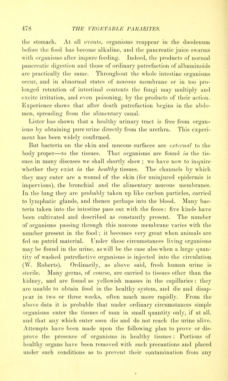 the stomach. At all events, organisms reappear in the duodenum before the food has become alkaline, and the pancreatic juice swarms with organisms after impure feeding. Indeed, the products of normal pancreatic digestion and those of ordinary putrefaction of albuminoids are practically the same. Throughout the whole intestine organisms occur, and in abnormal states of mucous membrane or in too pro- longed retention of intestinal contents the fungi may multiply and excite irritation, and even poisoning, by the products of their action. Experience shows that after death putrefaction begins in the abdo- men, spreading from the alimentary canal. Lister has shown that a healthy urinary tract is free from organ- isms by obtaining pure urine directly from the urethra. This experi- ment has been widely confirmed. But bacteria on the skin and mucous surfaces are external to the body proper—to the tissues. That organisms are found in the tis- sues in many diseases we shall shortly show ; we have now to inquire whether they exist in the healtliy tissues. The channels by which they may enter are a wound of the skin (for uninjured epidermis is impervious), the bronchial and the alimentary mucous membranes. In the lung they are probably taken up like carbon particles, carried to lymphatic glands, and thence perhaps into the blood. Many bac- teria taken into the intestine pass out with the feces: five kinds have been cultivated and described as constantly present. The number of organisms passing through this mucous membrane varies with the number present in the food; it becomes very great Avhen animals are fed on putrid material. Under these circumstances living organisms maybe found in the urine, as will be the case also when a large quan- tity of washed putrefactive organisms is injected into the circulation (W. Roberts). Ordinarily, as above said, fresh human urine is sterile. Many germs, of course, are carried to tissues other than the kidne}^, and are found as yellowish masses in the capillaries : they are unable to obtain food in the healthy system, and die and disap- pear in two or three weeks, often much more rapidly. From the above data it is probable that under ordinary circumstances simple organisms enter the tissues of man in small quantity only, if at all, and that any which enter soon die and do not reach the urine alive. Attempts have been made upon the following plan to prove or dis- prove the presence of organisms in healthy tissues : Portions of healthy organs have been removed with such precautions and placed under such conditions as to prevent their contamination from any