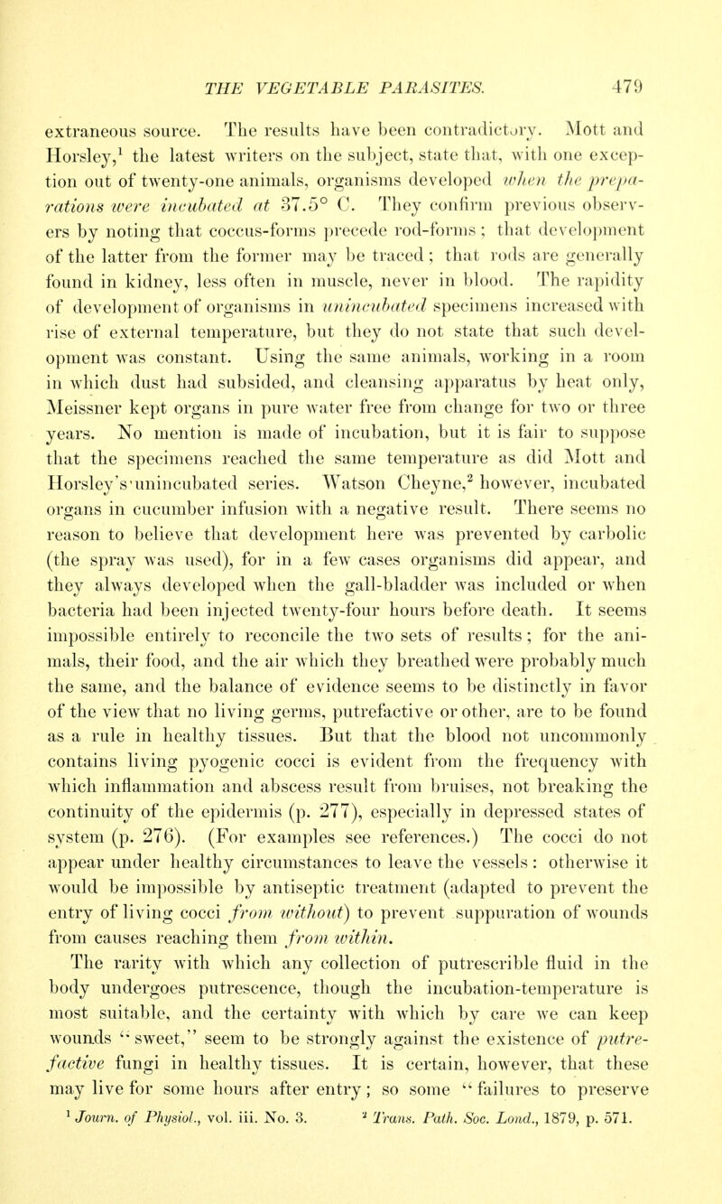 extraneous source. The results have been contradictory. Mott and Horsley,^ the latest writers on the subject, state that, with one excep- tion out of twenty-one animals, organisms developed when the prepa- rations were incubated at 37.5° C. They confirm previous observ- ers by noting that coccus-forms precede rod-forms ; that development of the latter from the former may be traced ; that rods are generally found in kidney, less often in muscle, never in blood. The rapidity of development of organisms in unincuhated specimens increased with rise of external temperature, but they do not state that such devel- opment was constant. Using the same animals, working in a room in which dust had subsided, and cleansing apparatus by heat only, Meissner kept organs in pure water free from change for two or three years. No mention is made of incubation, but it is fair to suppose that the specimens reached the same temperature as did Mott and Horsley's'unincubated series. Watson Cheyne,^ however, incubated organs in cucumber infusion with a negative result. There seems no reason to believe that development here was prevented by carbolic (the spray was used), for in a few cases organisms did appear, and they always developed when the gall-bladder was included or when bacteria had been injected twenty-four hours before death. It seems impossible entirely to reconcile the two sets of results; for the ani- mals, their food, and the air which they breathed w^ere probably much the same, and the balance of evidence seems to be distinctly in favor of the view that no living germs, putrefactive or other, are to be found as a rule in healthy tissues. But that the blood not uncommonly contains living pyogenic cocci is evident from the frequency with which inflammation and abscess result from bruises, not breaking the continuity of the epidermis (p. 277), especially in depressed states of system (p. 276). (For examples see references.) The cocci do not appear under healthy circumstances to leave the vessels : otherwise it w^ould be impossible by antiseptic treatment (adapted to prevent the entry of living cocci from without) to prevent suppuration of wounds from causes reaching them from tvithin. The rarity with which any collection of putrescrible fluid in the body undergoes putrescence, though the incubation-temperature is most suitable, and the certainty with which by care we can keep wouads 'sweet, seem to be strongly against the existence of putre- factive fungi in healthy tissues. It is certain, however, that these may live for some hours after entry; so some  failures to preserve ^ Journ. of Physiol., vol. iii. No. 3. ^ I'rans. Path. Soc. Lond., 1879, p. 571.