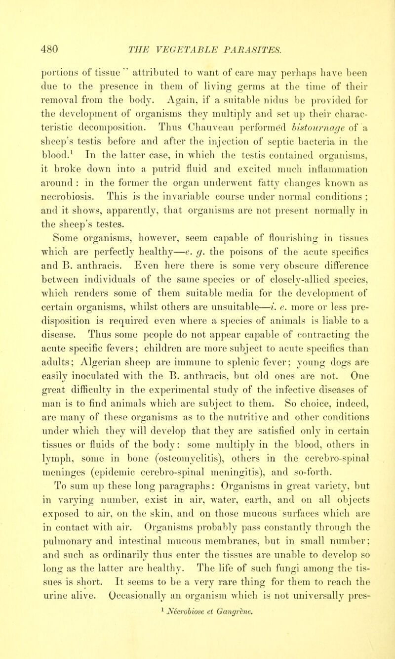 portions of tissue  attributed to want of care may perhaps have been due to the presence in them of living germs at the time of their removal from the body. Again, if a suitable nidus be provided for the development of organisms they multiply and set up their charac- teristic decomposition. Thus Chauveau performed histournage of a sheep's testis before and after the injection of septic bacteria in the blood.^ In the latter case, in which the testis contained organisms, it broke down into a putrid fluid and excited much inflammation around : in the former the organ underwent fatty changes known as necrobiosis. This is the invariable course under normal conditions ; and it shows, apparently, that organisms are not present normally in the sheep's testes. Some organisms, however, seem capable of flourishing in tissues which are perfectly healthy—e. g. the poisons of the acute specifics and B. anthracis. Even here there is some very obscure diff'erence between individuals of the same species or of closely-allied species, which renders some of them suitable media for the development of certain organisms, whilst others are unsuitable—i. e. more or less pre- disposition is required even where a species of animals is liable to a disease. Thus some people do not appear capable of contracting the acute specific fevers; children are more subject to acute specifics than adults; Algerian sheep are immune to splenic fever; young dogs are easily inoculated with the B. anthracis, but old ones are not. One great difficulty in the experimental study of the infective diseases of man is to find animals which are subject to them. So choice, indeed, are many of these organisms as to the nutritive and other conditions under which they will develop that they are satisfied only in certain tissues or fluids of the body: some multiply in the blood, others in lymph, some in bone (osteomyelitis), others in the cerebro-spinal meninges (epidemic cerebro-spinal meningitis), and so-forth. To sum up these long paragraphs: Organisms in great variety, but in varying number, exist in air, water, earth, and on all objects exposed to air, on the skin, and on those mucous surfaces which are in contact with air. Organisms probably pass constantly through the pulmonary and intestinal mucous membranes, but in small number; and such as ordinarily thus enter the tissues are unable to develop so long as the latter are healthy. The life of such fungi among the tis- sues is short. It seems to be a very rare thing for them to reach the urine alive. Occasionally an organism which is not universally pres- ^ Necrobiose et Gangrene.