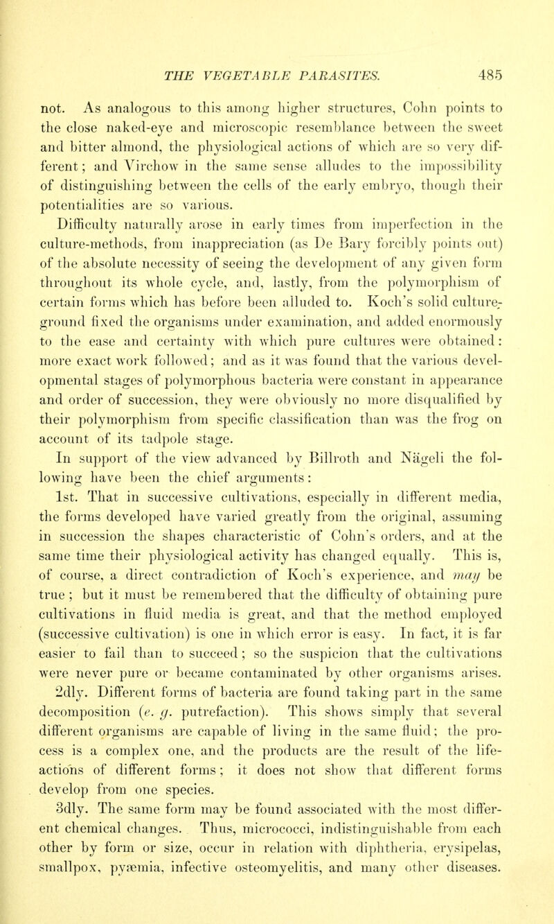 not. As analogous to this among higher structures, Cohn points to the close naked-eye and microscopic resemblance between the sweet and bitter almond, the physiological actions of which are so very dif- ferent ; and Virchow in the same sense alludes to the impossibility of distinguishing between the cells of the early embryo, though their potentialities are so various. Difficulty naturally arose in early times from imperfection in the culture-methods, from inappreciation (as De Bary forcibly points out) of the absolute necessity of seeing the development of any given form throughout its whole cycle, and, lastly, from the polymorphism of certain forms which has before been alluded to. Koch's solid cultures- ground fixed the organisms under examination, and added enormously to the ease and certainty with which pure cultures were obtained: more exact work followed; and as it was found that the various devel- opmental stages of polymorphous bacteria were constant in appearance and order of succession, they were obviously no more disqualified by their polymorphism from specific classification than was the frog on account of its tadpole stage. In support of the view advanced by Billroth and Nageli the fol- lowing; have been the chief arguments: 1st. That in successive cultivations, especially in different media, the forms developed have varied greatly from the original, assuming in succession the shapes characteristic of Cohn's orders, and at the same time their physiological activity has changed equally. This is, of course, a direct contradiction of Koch's experience, and 7nay be true ; but it must be remembered that the difficulty of obtaining pure cultivations in fluid media is great, and that the method employed (successive cultivation) is one in which error is easy. In fact, it is far easier to fail than to succeed ; so the suspicion that the cultivations were never pure or became contaminated by other organisms arises. 2dly. Different forms of bacteria are found taking part in the same decomposition {e. g. putrefaction). This shows simply that several different organisms are capable of living in the same fluid; the pro- cess is a complex one, and the products are the result of the life- actions of different forms; it does not show that different forms develop from one species. 3dly. The same form may be found associated with the most differ- ent chemical changes. Thus, micrococci, indistinguishable from each other by form or size, occur in relation with diphtheria, erysipelas, smallpox, pyaemia, infective osteomyelitis, and many other diseases.