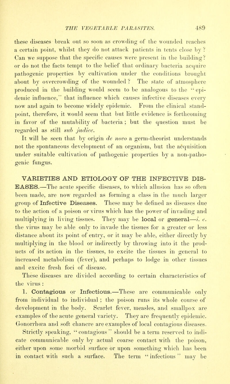 these diseases break out so soon as crowding of the wounded i-eaches a certain point, whilst thej do not attack patients in tents chise by ? Can we suppose that the specific causes were present in the buihling? or do not the facts tempt to the belief that ordinary bacteria acquire pathogenic properties by cultivation under the conditions brought about by overcrowding of the wounded ? The state of atmosphere produced in the building would seem to be analogous to the epi- demic influence, that influence which causes infective diseases every now and again to become widely epidemic. From the clinical stand- point, therefore, it would seem that but little evidence is forthcoming in favor of the mutability of bacteria ; but the question must be regarded as still mh jiidice. It will be seen that by origin de novo a germ-theorist understands not the spontaneous development of an organism, but the acquisition under suitable cultivation of pathogenic properties by a non-patho- genic fungus. VARIETIES AND ETIOLOGY OF THE INFECTIVE DIS- EASES.—The acute specific diseases, to which allusion has so often been made, are now regarded as forming a class in the much larger group of Infective Diseases. These may be defined as diseases due to the action of a poison or virus Avhich has the power of invading and multiplying in living tissues. They may be local or general—/. e. the virus may be able only to invade the tissues for a greater or less distance about its point of entry, or it may be able, either directly by multiplying in the blood or indirectly by throwing into it the prod- ucts of its action in the tissues, to excite the tissues in general to increased metabolism (fever), and perhaps to lodge in other tissues and excite fresh foci of disease. These diseases are divided according to certain characteristics of the virus : 1. Contagious or Infectious.—These are communicable only from individual to individual; the poison runs its whole course of development in the body. Scarlet fever, measles, and smallpox are examples of the acute general variety. They are frequently epidemic. Gonorrhoea and soft chancre are examples of local contagious diseases. Strictly speaking,  contagious  should be a term reserved to indi- cate communicable only by actual coarse contact with the poison, either upon some morbid surface or upon something wdiich has been in contact with such a surface. The term infectious may be