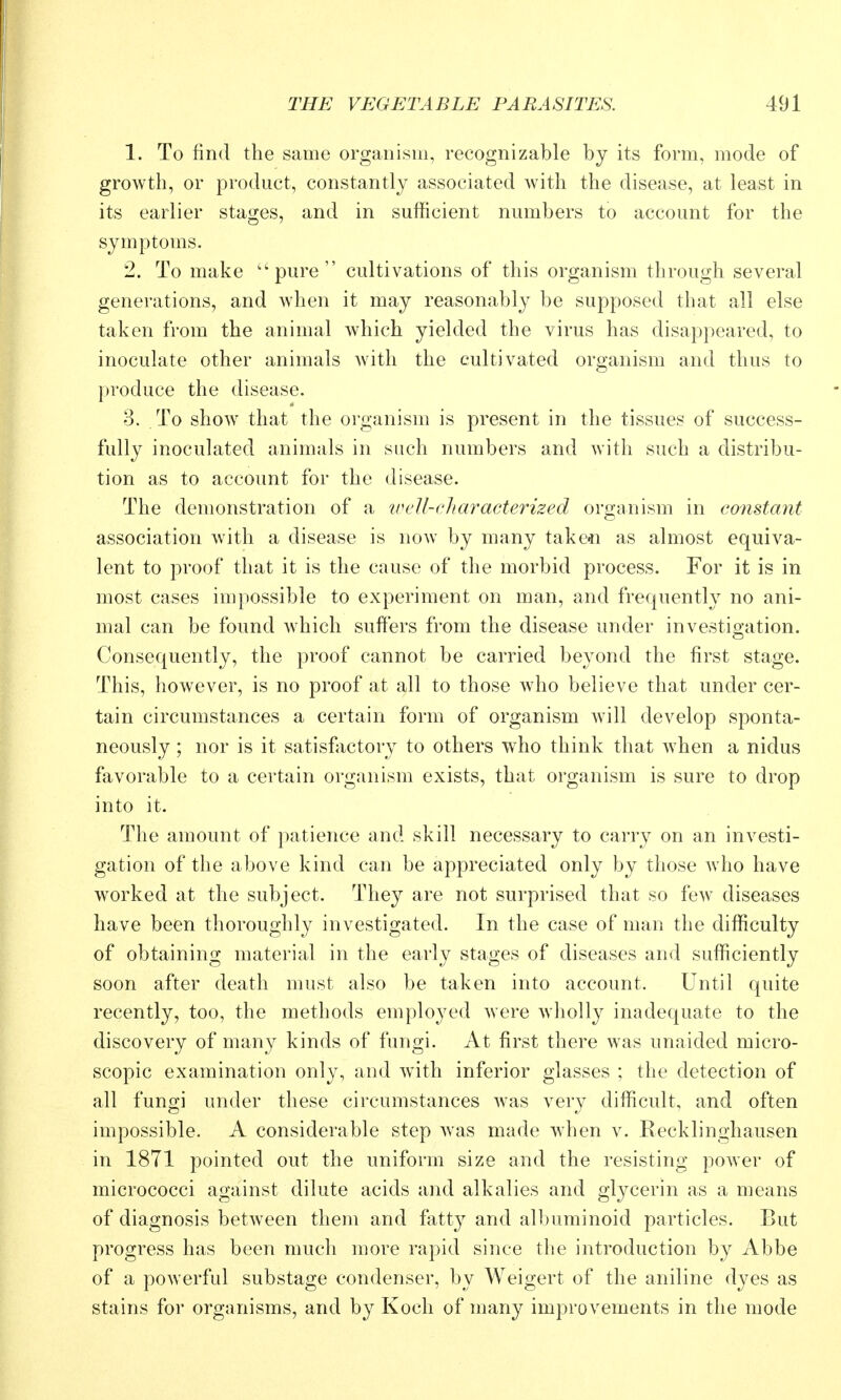 1. To find the same organism, recognizable by its form, mode of growth, or product, constantly associated with the disease, at least in its earlier stages, and in sufficient numbers to account for the symptoms. 2. To make ''pure cultivations of this organism through several generations, and when it may reasonably be supposed that all else taken from the animal which yielded the virus has disappeared, to inoculate other animals with the cultivated organism and thus to produce the disease. 3. To show that the organism is present in the tissues of success- fully inoculated animals in such numbers and with such a distribu- tion as to account for the disease. The demonstration of a ivell-characterized organism in constant association with a disease is now by many take«n as almost equiva- lent to proof that it is the cause of the morbid process. For it is in most cases impossible to experiment on man, and frequently no ani- mal can be found Avhich suffers from the disease under investio-ation. Consequently, the proof cannot be carried beyond the first stage. This, however, is no proof at all to those who believe that under cer- tain circumstances a certain form of organism will develop sponta- neously ; nor is it satisfactory to others who think that when a nidus favorable to a certain organism exists, that organism is sure to drop into it. The amount of patience and skill necessary to carry on an investi- gation of the above kind can be appreciated only by those who have worked at the subject. They are not surprised that so few diseases have been thoroughly investigated. In the case of man the difficulty of obtaining material in the early stages of diseases and sufficiently soon after death must also be taken into account. Until quite recently, too, the methods employed were Avholly inadequate to the discovery of many kinds of fungi. At first there was unaided micro- scopic examination only, and with inferior glasses ; the detection of all fungi under these circumstances was very difficult, and often impossible. A considerable step was made when v. Kecklinghausen in 1871 pointed out the uniform size and the resisting power of micrococci against dilute acids and alkalies and glycerin as a means of diagnosis between them and fatty and albuminoid particles. But progress has been much more rapid since the introduction by Abbe of a powerful substage condenser, by Weigert of the aniline dyes as stains for organisms, and by Koch of many improvements in the mode