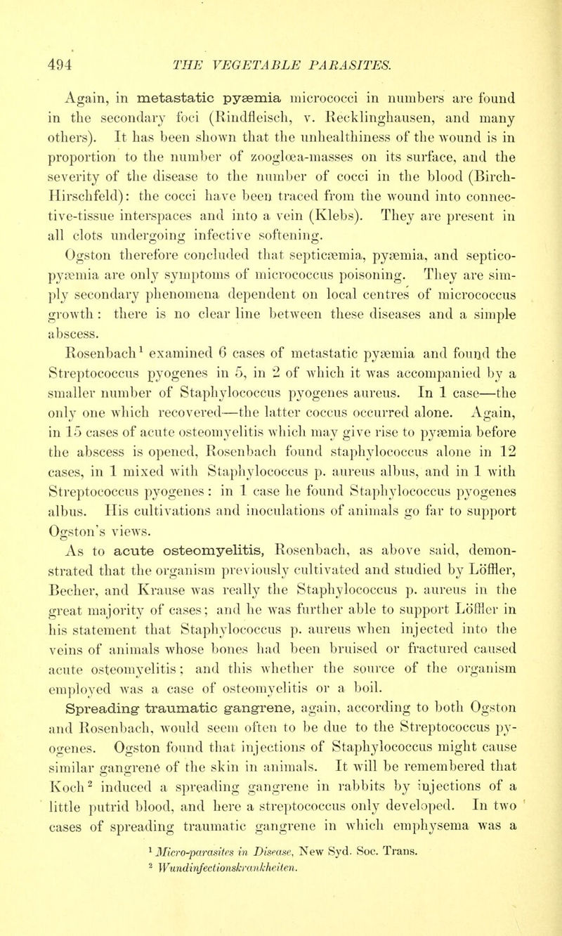 Again, in metastatic pysemia micrococci in numbers are found in the secondary foci (Rindfleisch, v. Recklinghausen, and many others). It has been shown that the unhealthiness of the wound is in proportion to the number of zoogloea-masses on its surface, and the severity of the disease to the number of cocci in the blood (Birch- Hirschfeld): the cocci have been traced from the wound into connec- tive-tissue interspaces and into a vein (Klebs). They are present in all clots undergoing infective softening. Ogston therefore concluded that septicoemia, pysemia, and septico- pysemia are only symptoms of micrococcus poisoning. They are sim- ply secondary phenomena dependent on local centres of micrococcus growth : there is no clear line between these diseases and a simple abscess. Rosenbach^ examined 6 cases of metastatic pysemia and found the Streptococcus pyogenes in -5, in 2 of which it was accompanied by a smaller number of Staphylococcus pyogenes aureus. In 1 case—the only one which recovered—the latter coccus occurred alone. Again, in 15 cases of acute osteomyelitis which may give rise to pysemia before the abscess is opened, Rosenbach found staphylococcus alone in 12 cases, in 1 mixed with Staphylococcus p. aureus albus, and in 1 with Streptococcus pyogenes: in 1 case he found Staphylococcus pyogenes albus. His cultivations and inoculations of animals go far to support Ogston's vieAvs. As to acute osteomyelitis, Rosenbach, as above said, demon- strated that the organism previously cultivated and studied by Loffler, Becher, and Krause Avas really the Staphylococcus p. aureus in the great majority of cases; and he was further able to support Loffler in his statement that Staphylococcus p. aureus when injected into the veins of animals whose bones had been bruised or fractured caused acute osteomyelitis; and this whether the source of the organism employed was a case of osteomyelitis or a boil. Spreading- traumatic g-angrene, again, according to both Ogston and Rosenbach, would seem often to be due to the Streptococcus py- ogenes. Ogston found that injections of Staphylococcus might cause similar gangrene of the skin in animals. It will be remembered that Koch^ induced a spreading gangrene in rabbits by injections of a little putrid blood, and here a streptococcus only developed. In two cases of spreading traumatic gangrene in which emphysema was a ^ Micro-Parasites in Dismse, New Syd. Soc. Trans. ^ Wundinjecti.onskrarikheiten.