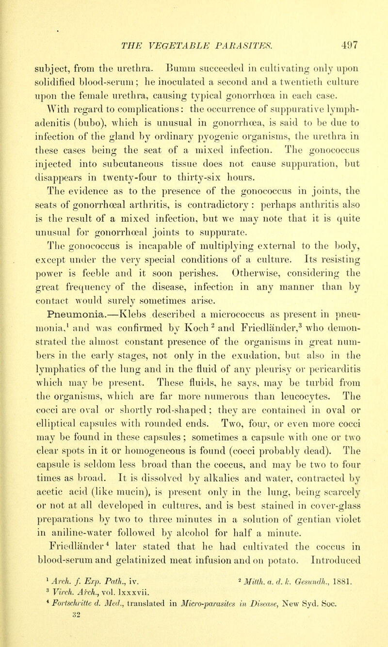 subject, from the urethra. Bumm succeeded in cultivating only upon solidified blood-serum; he inoculated a second and a twentieth culture upon the female urethra, causing typical gonorrhoea in each case. With regard to complications: the occurrence of suppurative lymph- adenitis (bubo), which is unusual in gonorrhoea, is said to be due to infection of the gland by ordinary pyogenic organisms, the urethra in these cases being the seat of a mixed infection. The gonococcus injected into subcutaneous tissue does not cause suppuration, but disappears in twenty-four to thirty-six hours. The evidence as to the presence of the gonococcus in joints, the seats of gonorrhoeal arthritis, is contradictory : perhaps anthritis also is the result of a mixed infection, but we may note that it is quite unusual for gonorrhoeal joints to suppurate. Tlie gonococcus is incapable of multiplying external to the body, except under the very special conditions of a culture. Its resisting power is feeble and it soon perishes. Otherwise, considering the great frequency of the disease, infection in any manner than by contact would surely sometimes arise. Pneumonia.—Klebs described a micrococcus as present in pneu- monia,^ and Avas confirmed by Koch ^ and Friedlander,^ who demon- strated the almost constant presence of the organisms in great num- bers in the early stages, not only in the exudation, but also in the lymphatics of the lung and in the fluid of any pleurisy or pericarditis which may be present. These fluids, he says, may be turbid from the organisms, which are far more numerous than leucocytes. The cocci are oval or shortly rod-shaped ; they are contained in oval or elliptical capsules with rounded ends. Two, four, or even more cocci may be found in these capsules; sometimes a capsule with one or two clear spots in it or homogeneous is found (cocci probably dead). The capsule is seldom less broad than the coccus, and may be two to four times as broad. It is dissolved by alkalies and water, contracted by acetic acid (like mucin), is present only in the lung, being scarcely or not at all developed in cultures, and is best stained in cover-glass preparations by two to three minutes in a solution of gentian violet in aniline-water followed by alcohol for half a minute. Friedlander^ later stated that he had cultivated the coccus in blood-serum and gelatinized meat infusion and on potato. Introduced ^ Arch. f. Exp. Path., iv. 2 j^jmj^ ^ j.^ Oesundh., 1881. ^ Virch. Aixh., vol. Ixxxvii. * Fortschritte d. Med., translated in Micro-parasites in Disease, New Syd. Soc. 32