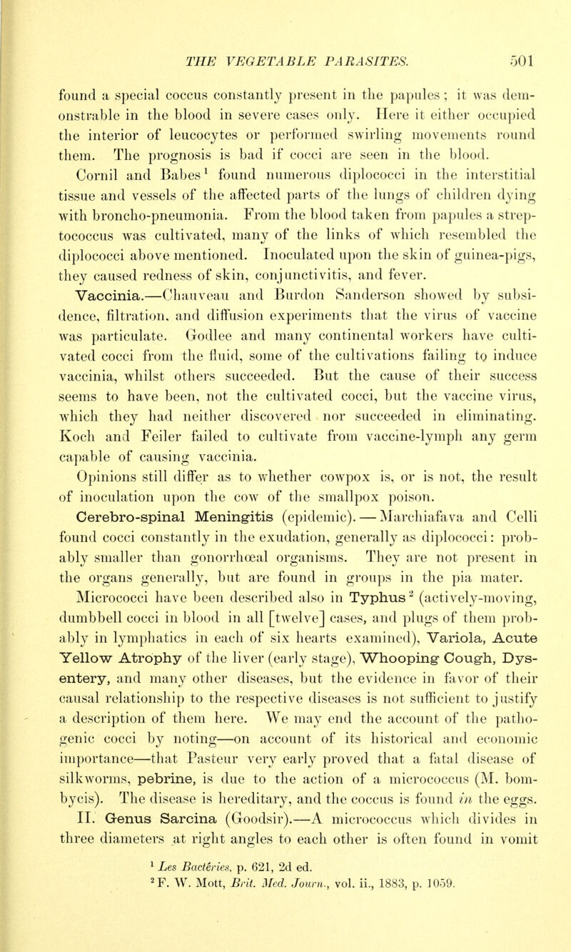 found a special coccus constantly present in the papules ; it was dem- onstrable in the blood in severe cases only. Here it either occupied the interior of leucocytes or performed swirling movements round them. The prognosis is bad if cocci are seen in the blood. Cornil and Babes ^ found numerous diplococci in the interstitial tissue and vessels of the affected parts of the lungs of children dying with broncho-pneumonia. From the blood taken from papules a strep- tococcus was cultivated, many of the links of which resembled the diplococci above mentioned. Inoculated upon the skin of guinea-pigs, they caused redness of skin, conjunctivitis, and fever. Vaccinia.—Chauveau and Burdon Sanderson showed by subsi- dence, filtration, and diffusion experiments that the virus of vaccine was particulate. Godlee and many continental workers have culti- vated cocci from the fluid, some of the cultivations failing to induce vaccinia, whilst others succeeded. But the cause of their success seems to have been, not the cultivated cocci, but the vaccine virus, w^hich they had neither discovered nor succeeded in eliminating. Koch and Feiler failed to cultivate from vaccine-lymph any germ capable of causing vaccinia. Opinions still differ as to whether cowpox is, or is not, the result of inoculation upon the cow of the smallpox poison. Cerebro-spinal Meningitis (epidemic). — Marchiafava and Celli found cocci constantly in the exudation, generally as diplococci: prob- ably smaller than gonorrhoeal organisms. They are not present in the organs generally, but are found in groups in the pia mater. Micrococci have been described also in Typhus^ (actively-moving, dumbbell cocci in blood in all [twelve] cases, and plugs of them prob- ably in lymphatics in each of six hearts examined), Variola, Acute Yellow Atrophy of the liver (early stage), Whooping Coug-h, Dys- entery, and many other diseases, but the evidence in favor of their causal relationship to the respective diseases is not sufficient to justify a description of them here. We may end the account of the patho- genic cocci by noting—on account of its historical and economic importance—that Pasteur very early proved that a fatal disease of silkworms, pebrine, is due to the action of a micrococcus (M. bom- bycis). The disease is hereditary, and the coccus is found iyi the eggs. II. Genus Sarcina (Goodsir).—A micrococcus which divides in three diameters at right angles to each other is often found in vomit 1 Les Bacteries, p. 621, 2d ed. '^F. W. Mott, Brit. Med. Journ., vol. ii., 1883, p. 1059.