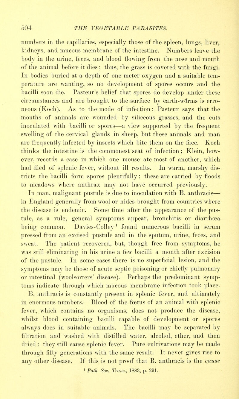 numbers in the capillaries, especially those of the spleen, lungs, liver, kidneys, and mucous membrane of the intestine. Numbers leave the body in the urine, feces, and blood flowing from the nose and mouth of the animal before it dies ; thus, the grass is covered with the fungi. In bodies buried at a depth of one meter oxygen and a suitable tem- perature are w^anting, so no development of spores occurs and the bacilli soon die. Pasteur's belief that spores do develop under these circumstances and are brought to the surface by earth-w(Jrms is erro- neous (Koch). As to the mode of infection: Pasteur says that the mouths of animals are wounded by siliceous grasses, and the cuts inoculated with bacilli or spores—a view supported by the frequent swelling of the cervical glands in sheep, but these animals and man are frequently infected by insects which bite them on the face. Koch thinks the intestine is the commonest seat of infection; Klein, how- ever, records a case in which one mouse ate most of another, which had died of splenic fever, without ill results. In warm, marshy dis- tricts the bacilli form spores plentifully ; these are carried by floods to meadows wdiere anthrax may not have occurred previously. In man, malignant pustule is due to inoculation with B. anthracis— in England generally from wool or hides brought from countries where the disease is endemic. Some time after the appearance of the pus- tule, as a rule, general symptoms appear, bronchitis or diarrhoea being common. Davies-Colley ^ found numerous bacilli in serum pressed from an excised pustule and in the sputum, urine, feces, and sweat. The patient recovered, but, though free from symptoms, he was still eliminating in his urine a few bacilli a month after excision of the pustule. In some cases there is no superficial lesion, and the symptoms may be those of acute septic poisoning or chiefly pulmonary or intestinal (woolsorters' disease). Perhaps the predominant symp- toms indicate through which mucous membrane infection took place. B. anthracis is constantly present in splenic fever, and ultimately in enormous numbers. Blood of the foetus of an animal with splenic fever, which contains no organisms, does not produce the disease, whilst blood containing bacilli capable of development or spores always does in suitable animals. The bacilli may be separated by filtration and washed with distilled water, alcohol, ether, and then dried : they still cause splenic fever. Pure cultivations may be made through fifty generations w^ith the same result. It never gives rise to any other disease. If this is not proof that B. anthracis is the cause 1 Path. Soc. Trans., 1883, p. 291.
