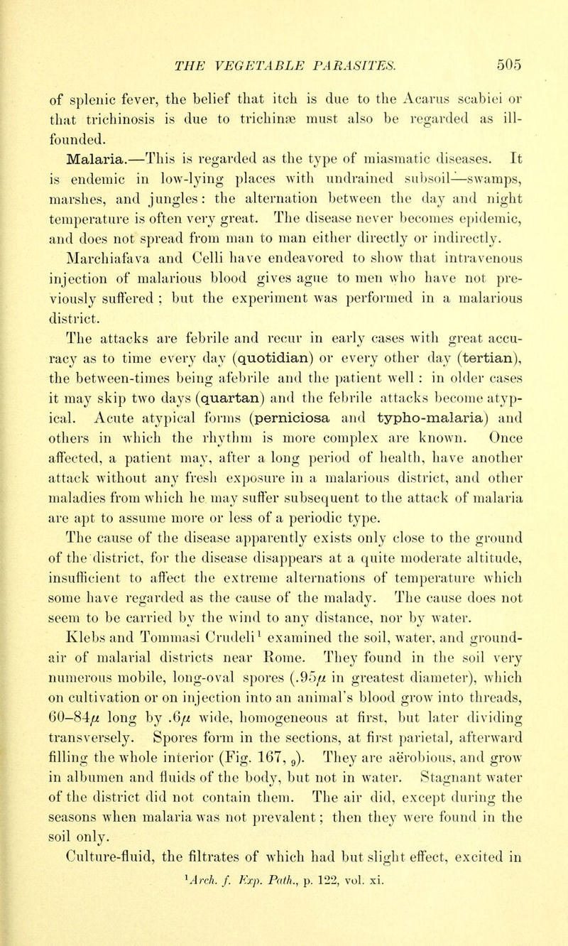 of splenic fever, the belief that itch is due to the Acarus scabiei or that trichinosis is due to trichinae must also be regarded as ill- founded. Malaria.—This is regarded as the type of miasmatic diseases. It is endemic in low-lying places Avith undrained subsoil—swamps, marshes, and jungles: the alternation between the day and night temperature is often very great. The disease never becomes epidemic, and does not spread from man to man either directly or indirectly. Marchiafava and Colli have endeavored to show that intravenous injection of malarious blood gives ague to men who have not pre- viously suifered ; but the experiment was performed in a malarious district. The attacks are febrile and recur in early cases with great accu- racy as to time every day (quotidian) or every other day (tertian), the between-times being afebrile and the patient well : in older cases it may skip two days (quartan) and the febrile attacks become atyp- ical. Acute atypical forms (perniciosa and typho-malaria) and others in which the rhythm is more complex are known. Once affected, a patient may, after a long period of health, have another attack without any fresh exposure in a malarious district, and other maladies from which he may suffer subsequent to the attack of malaria are apt to assume more or less of a periodic type. The cause of the disease apparently exists only close to the ground of the district, for the disease disappears at a quite moderate altitude, insufficient to affect the extreme alternations of temperature which some have regarded as the cause of the malady. The cause does not seem to be carried by the wind to any distance, nor by water. Klebs and Tommasi Crudeli^ examined the soil, water, and ground- air of malarial districts near Rome. They found in the soil very numerous mobile, long-oval spores (.95// in greatest diameter), which on cultivation or on injection into an animal's blood grow into threads, 60-84// long by .6// wide, homogeneous at first, but later dividing transversely. Spores form in the sections, at first parietal, afterward filling the w^hole interior (Fig. 167, g). They are aerobious, and grow in albumen and fluids of the body, but not in Avater. Stagnant water of the district did not contain them. The air did, except during the seasons when malaria was not prevalent; then they were found in the soil only. Culture-fluid, the filtrates of which had but slight effect, excited in ^Arch. f. Kxp. Path, p. 122, vol. xi.