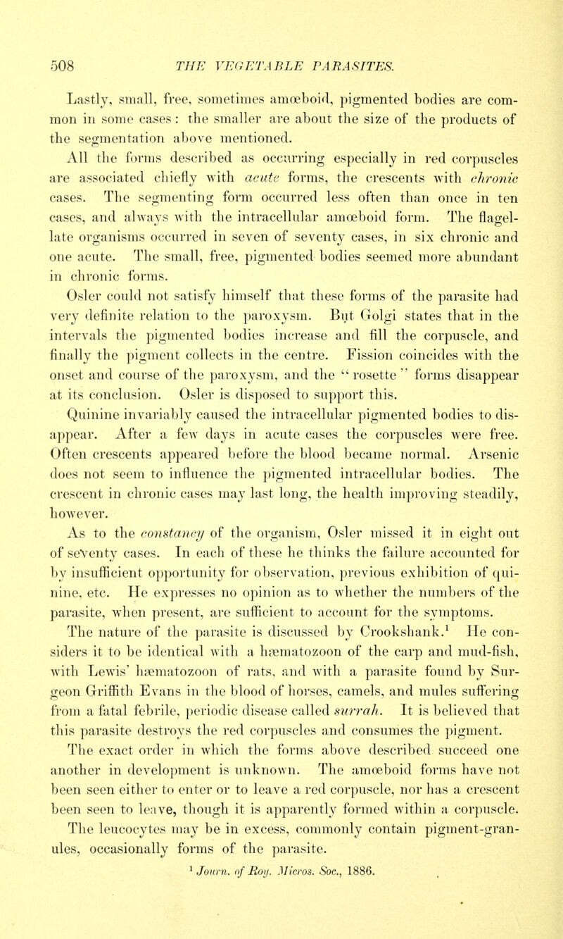 Lastly, small, free, sometimes amoeboid, pigmented bodies are com- mon in some cases : the smaller are about the size of the products of the seormentation above mentioned. All the forms described as occurring especially in red corpuscles are associated chiefly with acute forms, the crescents with clironic cases. The segmenting form occurred less often than once in ten cases, and always with the intracellular amoeboid form. The flagel- late organisms occurred in seven of seventy cases, in six chronic and one acute. The small, free, pigmented bodies seemed more abundant in chronic forms. Osier could not satisfy himself that these forms of the parasite had very definite relation to the paroxysm. But Golgi states that in the intervals the pigmented bodies increase and fill the corpuscle, and finally the pigment collects in the centre. Fission coincides with the onset and course of the paroxysm, and the ''rosette forms disappear at its conclusion. Osier is disposed to support this. Quinine invariably caused the intracellular pigmented bodies to dis- appear. After a few days in acute cases the corpuscles were free. Often crescents appeared before the blood became normal. Arsenic does not seem to influence the pigmented intracellular bodies. The crescent in chronic cases may last long, the health improving steadily, however. As to the constancy of the organism. Osier missed it in eight out of seventy cases. In each of these he thinks the failure accounted for by insufficient opportunity for observation, previous exhibition of qui- nine, etc. He expresses no opinion as to whether the numbers of the parasite, when present, are sufficient to account for the symptoms. The nature of the parasite is discussed by Crookshank.^ He con- siders it to be identical with a h?ematozoon of the carp and mud-fish, with Lewis' heematozoon of rats, and with a parasite found by Sur- geon Griffith Evans in the blood of horses, camels, and mules suffering from a fatal febrile, periodic disease called surrah. It is believed that this parasite destroys the red corpuscles and consumes the pigment. The exact order in which the forms above described succeed one another in development is unknown. The amoeboid forms have not been seen either to enter or to leave a red corpuscle, nor has a crescent been seen to leave, though it is apparently formed within a corpuscle. The leucocytes may be in excess, commonly contain pigment-gran- ules, occasionally forms of the parasite. ^ Journ. of Rojj. Micros. Soc, 1886.
