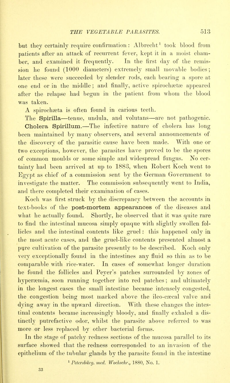 but they certainly require confirmation: Albrecht ^ took blood from patients after an attack of recurrent fever, kept it in a moist cham- ber, and examined it frequently. In the first day of the remis- sion he found (1000 diameters) extremely small movable bodies; later these were succeeded by slender rods, each bearing a spore at one end or in the middle; and finally, active spirochaetne appeared after the relapse had begun in the patient from whom the blood was taken. A spirochaeta is often found in carious teeth. The Spirilla—tenue, undula, and volutans—are not pathogenic. Cholera Spirillum.—The infective nature of cholera has long been maintained by many observers, and several announcements of the discovery of the parasitic cause have been made. With one or two exceptions, however, the parasites have proved to be the spores of common moulds or some simple and widespread fungus. No cer- tainty had been arrived at up to 1883, when Robert Koch went to Egypt as chief of a commission sent by the German Government to investigate the matter. The commission subsequently went to India, and there completed their examination of cases. Koch was first struck by the discrepancy between the accounts in text-books of the post-mortem appearances of the diseases and what he actually found. Shortly, he observed that it was quite rare to find the intestinal mucosa simply opaque with slightly swollen fol- licles and the intestinal contents like gruel: this happened only in the most acute cases, and the gruel-like contents presented almost a pijre cultivation of the parasite presently to be described. Koch only very exceptionally found in the intestines any fluid so thin as to be comparable with rice-water. In cases of somewhat longer duration he found the follicles and Peyer's patches surrounded by zones of hypergemia, soon running together into red patches; and ultimately in the longest cases the small intestine became intensely congested, the congestion being most marked above the ileo-caecal valve and dying away in the upward direction. With these changes the intes- tinal contents became increasingly bloody, and finally exhaled a dis- tinctly putrefactive odor, whilst the parasite above referred to was more or less replaced by other bacterial forms. In the stage of patchy redness sections of the mucosa parallel to its surface showed that the redness corresponded to an invasion of the epithelium of the tubular glands by the parasite found in the intestine ^ Petersburg, med. Wochschr., 1880, No. 1. 33