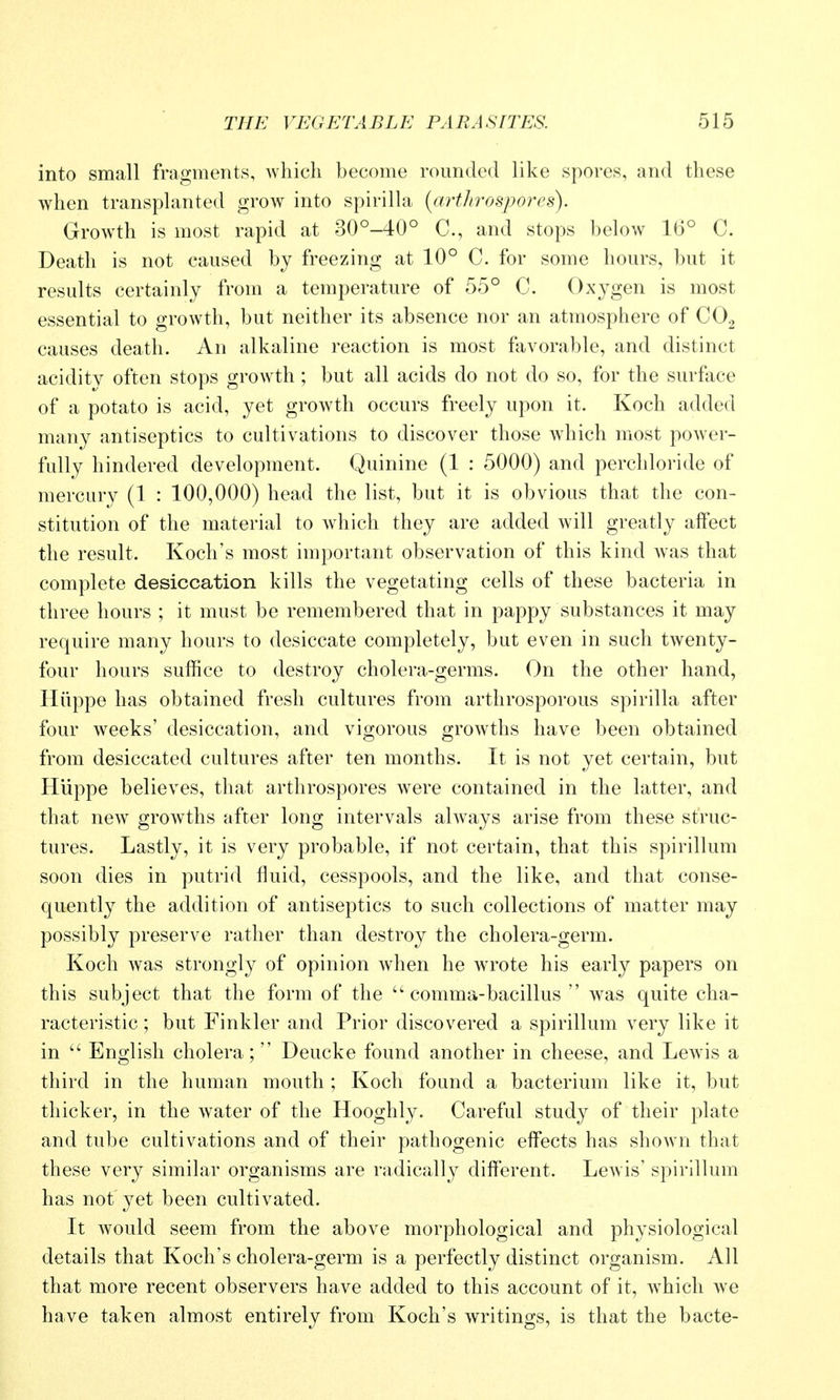 into small fragments, which become rounded like spores, and these when transphmted grow into spirilla {artJirospores). Growth is most rapid at 30°-40° C, and stops below 16° C. Death is not caused bj freezing at 10° C. for some hours, but it results certainly from a temperature of 55° C. Oxygen is most essential to growth, but neither its absence nor an atmosphere of CO2 causes death. An alkaline reaction is most favorable, and distinct acidity often stops growth ; but all acids do not do so, for the surface of a potato is acid, yet growth occurs freely upon it. Koch added many antiseptics to cultivations to discover those which most power- fully hindered development. Quinine (1 : 5000) and perchloride of mercury (1 : 100,000) head the list, but it is obvious that the con- stitution of the material to which they are added will greatly alfect the result. Koch's most important observation of this kind w^as that complete desiccation kills the vegetating cells of these bacteria in three hours ; it must be remembered that in pappy substances it may require many hours to desiccate completely, but even in such twenty- four hours suffice to destroy cholera-germs. On the other hand, Hiippe has obtained fresh cultures from arthrosporous spirilla after four weeks' desiccation, and vigorous growths have been obtained from desiccated cultures after ten months. It is not yet certain, but Hiippe believes, that arthrospores were contained in the latter, and that new growths after long intervals always arise from these struc- tures. Lastly, it is very probable, if not certain, that this spirillum soon dies in putrid fluid, cesspools, and the like, and that conse- quently the addition of antiseptics to such collections of matter may possibly preserve rather than destroy the cholera-germ. Koch was strongly of opinion when he wrote his early papers on this subject that the form of the comma-bacillus  was quite cha- racteristic ; but Finkler and Prior discovered a spirillum very like it in  English cholera; Deucke found another in cheese, and Lewis a third in the human mouth ; Koch found a bacterium like it, but thicker, in the water of the Hooghly. Careful study of their plate and tube cultivations and of their pathogenic effects has shown that these very similar organisms are radically different. Lewis' spirillum has not yet been cultivated. It would seem from the above morphological and physiological details that Koch's cholera-germ is a perfectly distinct organism. All that more recent observers have added to this account of it, Avhich we have taken almost entirely from Koch's writings, is that the bacte-