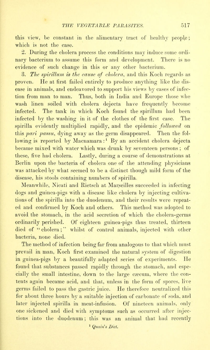 this view, be constant in the alimentary tract of healthy people; which is not the case. 2. During the cholera process the conditions may induce some ordi- nary bacterium to assume this form and development. There is no evidence of such change in this or any other bacterium. 3. The spirillum is the cause of cholera, and this Koch regards as proven. He at first failed entirely to produce anything like the dis- ease in animals, and endeavored to support his views by cases of infec- tion from man to man. Thus, both in India and Europe those who wash linen soiled with cholera dejecta have frequently become infected. The tank in Avhich Koch found the spirillum had been infected by the washing in it of the clothes of the first case. The spirilla evidently multiplied rapidly, and the epidemic follotvecl on this jjari jjassu, dying away as the germ disappeared. Then the fol- lowing is reported by Macnamara: ^ By an accident cholera dejecta became mixed with Avater which was drunk by seventeen persons ; of these, five had cholera. Lastly, during a course of demonstrations at Berlin upon the bacteria of cholera one of the attending physicians was attacked by what seemed to be a distinct though mild form of the disease, his stools containing numbers of spirilla. Meanwhile, Nicati and Rietsch at Marseilles succeeded in infecting dogs and guinea-pigs ^\ith a disease like cholera by injecting cultiva- tions of the spirilla into the duodenum, and their results were repeat- ed and confirmed by Koch and others. This method was adopted to avoid the stomach, in the acid secretion of Avhich the cholera-germs ordinarily perished. Of eighteen guinea-pigs thus treated, thirteen died of cholera; whilst of control animals, injected with other bacteria, none died. The method of infection being far from analoo-ous to that which must prevail in man, Koch first examined the natural system of digestion in guinea-pigs by a beautifully adapted series of experiments. He found that substances passed rapidly through the stomach, and espe- cially the small intestine, down to the large caecum, where the con- tents again became acid, and that, unless in the form of spores, live germs failed to pass the gastric juice. He therefore neutralized this for about three hours by a suitable injection of carbonate of soda, and later injected spirilla in meat-infusion. Of nineteen animals, only one sickened and died with symptoms such as occurred after injec- tions into the duodenum; this was an animal that had recently ' QuaMs Diet.