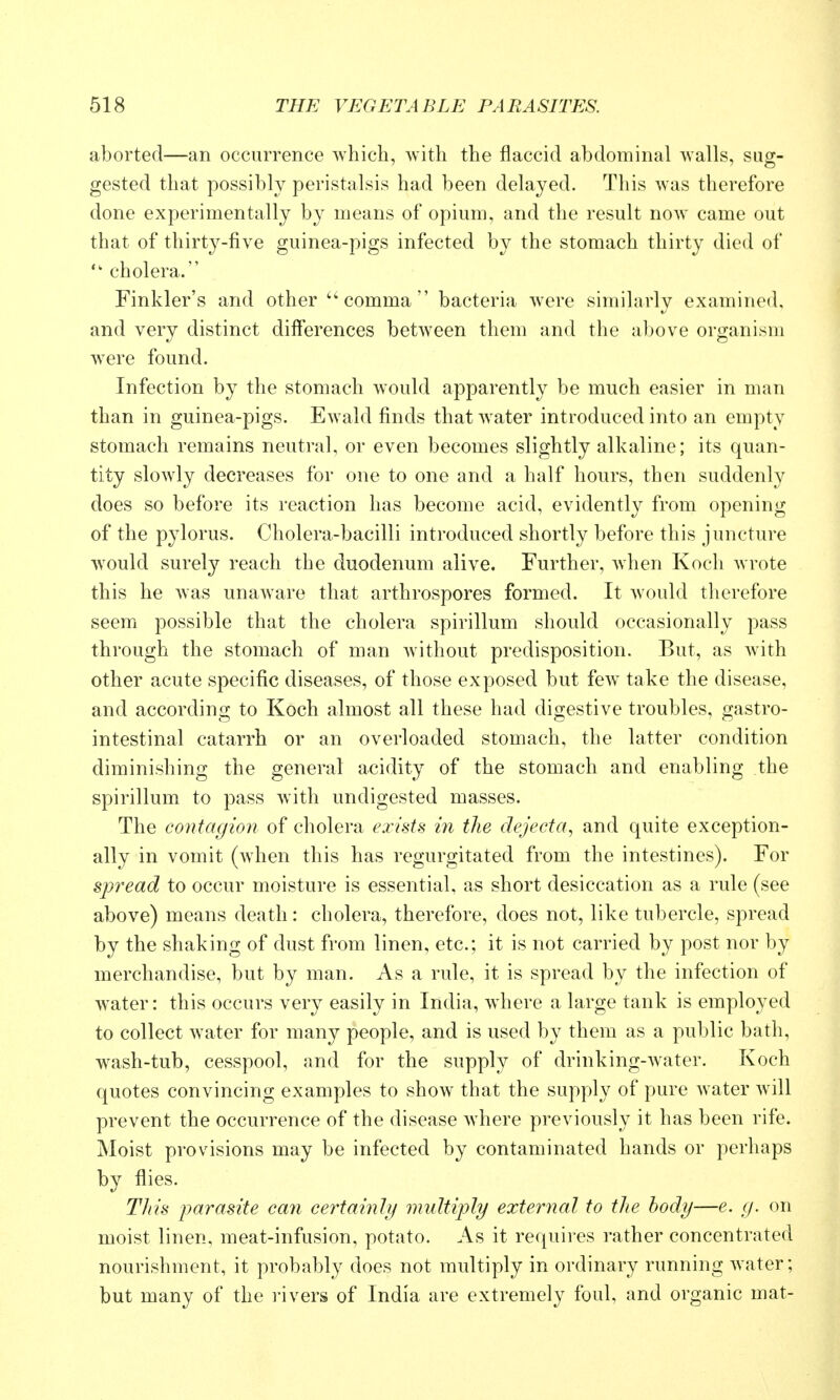 aborted—an occurrence which, with the flaccid abdominal walls, sug- gested that possibly peristalsis had been delayed. This was therefore done experimentally by means of opium, and the result now came out that of thirty-five guinea-pigs infected by the stomach thirty died of  cholera. Finkler's and other comma bacteria were similarly examined, and very distinct differences between them and the above organism were found. Infection by the stomach would apparently be much easier in man than in guinea-pigs. E^vald finds that w ater introduced into an empty stomach remains neutral, or even becomes slightly alkaline; its quan- tity slowly decreases for one to one and a half hours, then suddenly does so before its reaction has become acid, evidently from opening of the pylorus. Cholera-bacilli introduced shortly before this juncture would surely reach the duodenum alive. Further, when Koch wrote this he was unaware that arthrospores formed. It would therefore seem possible that the cholera spirillum should occasionally pass through the stomach of man without predisposition. But, as with other acute specific diseases, of those exposed but few^ take the disease, and according to Koch almost all these had digestive troubles, gastro- intestinal catarrh or an overloaded stomach, the latter condition diminishing the general acidity of the stomach and enabling the spirillum to pass with undigested masses. The contagion of cholera exists in the dejecta^ and quite exception- ally in vomit (when this has regurgitated from the intestines). For spread to occur moisture is essential, as short desiccation as a rule (see above) means death: cholera, therefore, does not, like tubercle, spread by the shaking of dust from linen, etc.; it is not carried by post nor by merchandise, but by man. As a rule, it is spread by the infection of water: this occurs very easily in India, wdiere a large tank is employed to collect w^ater for many people, and is used by them as a public bath, wash-tub, cesspool, and for the supply of drinking-water. Koch quotes convincing examples to show that the supply of pure water will prevent the occurrence of the disease where previously it has been rife. Moist provisions may be infected by contaminated hands or perhaps by flies. Tliis j)a7^asite can certainly multiply external to the body—e. g. on moist linen, meat-infusion, potato. As it requires rather concentrated nourishment, it probably does not multiply in ordinary running water; but many of the rivers of India are extremely foul, and organic mat-