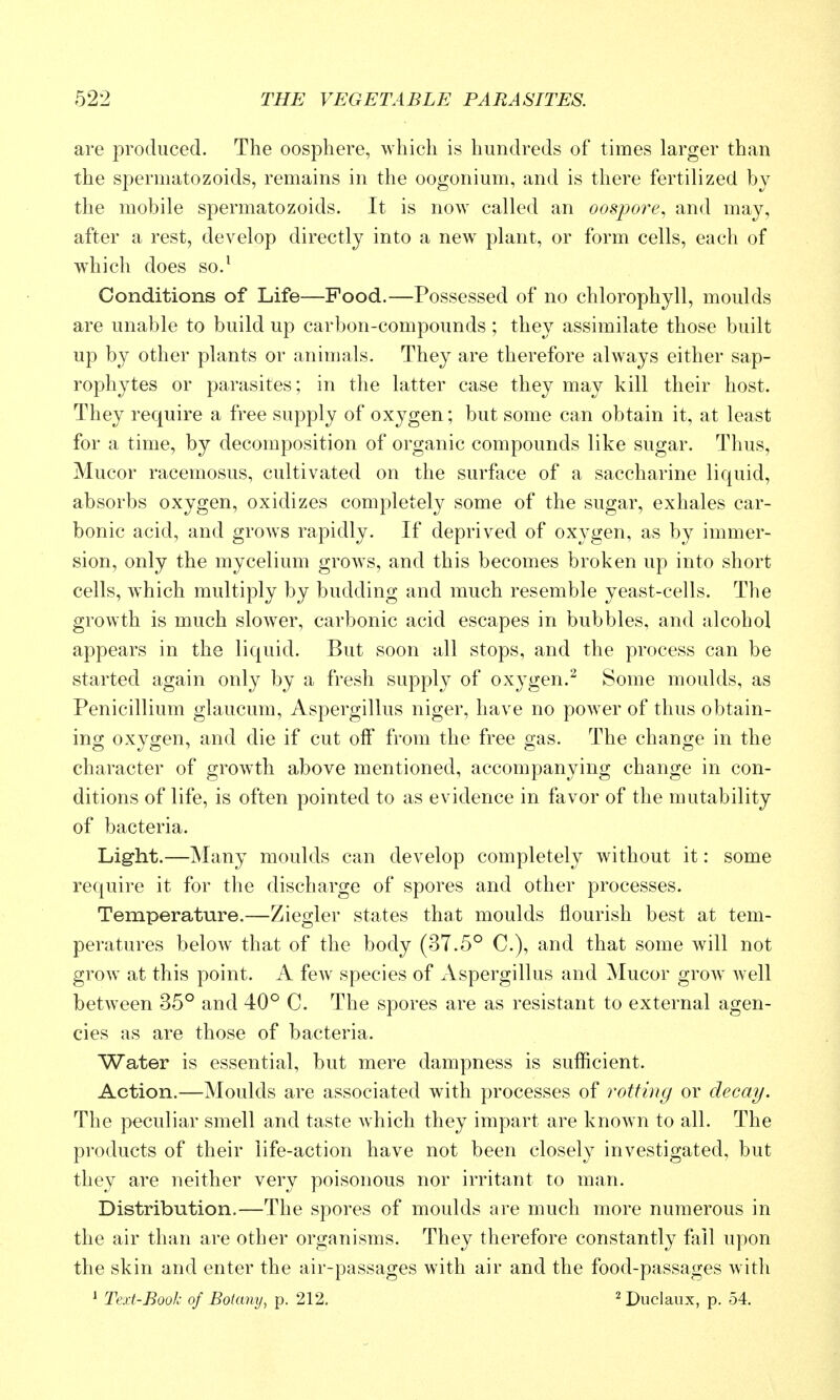 are produced. The oospliere, which is hundreds of times larger than the spermatozoids, remains in the oogonium, and is there fertilized bj the mobile spermatozoids. It is now called an oospore, and may, after a rest, develop directly into a new plant, or form cells, each of which does so.* Conditions of Life—Pood.—Possessed of no chlorophyll, moulds are unable to build up carbon-compounds ; they assimilate those built up by other plants or animals. They are therefore always either sap- rophytes or parasites; in the latter case they may kill their host. They require a free supply of oxygen; but some can obtain it, at least for a time, by decomposition of organic compounds like sugar. Thus, Mucor racemosus, cultivated on the surface of a saccharine liquid, absorbs oxygen, oxidizes completely some of the sugar, exhales car- bonic acid, and grows rapidly. If deprived of oxygen, as by immer- sion, only the mycelium grows, and this becomes broken up into short cells, which multiply by budding and much resemble yeast-cells. The growth is much slower, carbonic acid escapes in bubbles, and alcohol appears in the liquid. But soon all stops, and the process can be started again only by a fresh supply of oxygen.^ Some moulds, as Penicillium glaucum, Aspergillus niger, have no poAver of thus obtain- ing oxygen, and die if cut off from the free gas. The change in the character of growth above mentioned, accompanying change in con- ditions of life, is often pointed to as evidence in favor of the mutability of bacteria. Light.—Many moulds can develop completely without it: some require it for the discharge of spores and other processes. Temperature.—Ziegler states that moulds flourish best at tem- peratures beloAv that of the body (37.5° C), and that some will not grow at this point. A few^ species of Aspergillus and Mucor grow well between 35° and 40° C. The spores are as resistant to external agen- cies as are those of bacteria. Water is essential, but mere dampness is sufficient. Action.—Moulds are associated with processes of rotting or decay. The peculiar smell and taste which they impart are known to all. The products of their life-action have not been closely investigated, but they are neither very poisonous nor irritant to man. Distribution.—The spores of moulds are much more numerous in the air than are other organisms. They therefore constantly fall upon the skin and enter the air-passages with air and the food-passages with ^ Text-Book of Botany, p. 212. 2 Duclaux, p. 54.