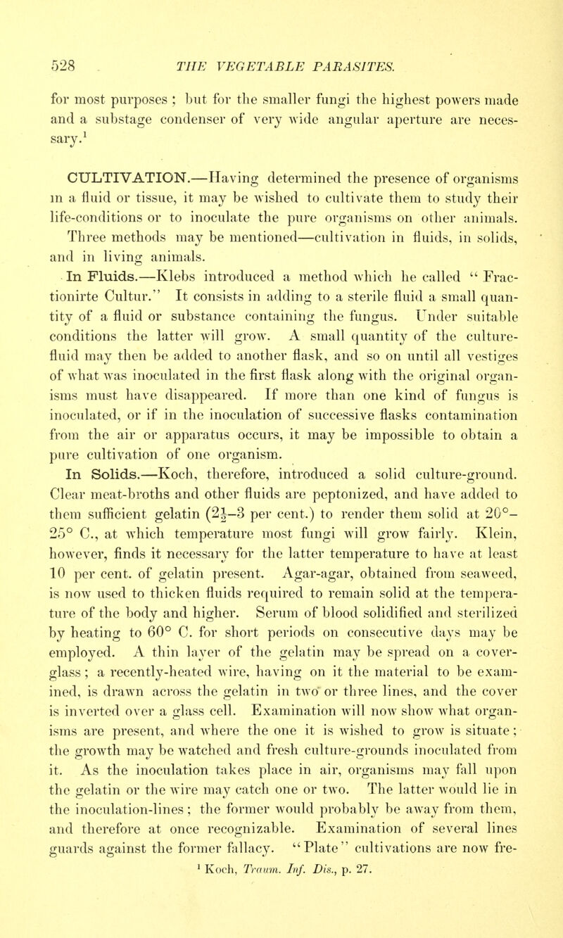 for most purposes ; but for the smaller fungi the highest powers made and a substage condenser of very wide angular aperture are neces- sary.^ CULTIVATION.—Having determined the presence of organisms m a fluid or tissue, it may be wished to cultivate them to study their life-conditions or to inoculate the pure organisms on other animals. Three methods may be mentioned—cultivation in fluids, in solids, and in living animals. In Fluids.—Klebs introduced a method which he called Frac- tionirte Cultur. It consists in adding to a sterile fluid a small quan- tity of a fluid or substance containing the fungus. Under suitable conditions the latter will grow. A small quantity of the culture- fluid may then be added to another flask, and so on until all vestiges of what was inoculated in the first flask along with the original organ- isms must have disappeared. If more than one kind of fungus is inoculated, or if in the inoculation of successive flasks contamination from the air or apparatus occurs, it may be impossible to obtain a pure cultivation of one organism. In Solids.—Koch, therefore, introduced a solid culture-o!;round. Clear meat-broths and other fluids are peptonized, and have added to them sufficient gelatin (2J-3 per cent.) to render them solid at 20°- 25° C, at which temperature most fungi will groAV fairly. Klein, however, finds it necessary for the latter temperature to have at least 10 per cent, of gelatin present. Agar-agar, obtained from seaweed, is now used to thicken fluids required to remain solid at the tempera- ture of the body and higher. Serum of blood solidified and sterilized by heating to 60° C. for short periods on consecutive days may be employed. A thin layer of the gelatin may be spread on a cover- glass ; a recently-heated wire, having on it the material to be exam- ined, is drawn across the gelatin in two or three lines, and the cover is inverted over a o-lass cell. Examination will now show what oro;an- isms are present, and where the one it is wished to grow is situate; the grow^th may be watched and fresh culture-grounds inoculated from it. As the inoculation takes place in air, organisms may fall upon the gelatin or the wire may catch one or two. The latter would lie in the inoculation-lines; the former would probably be aAvay from them, and therefore at once recognizable. Examination of several lines guards against the former fallacy. Plate cultivations are now fre- 1 Koch, Tmum. Inf. Dis., p. 27.